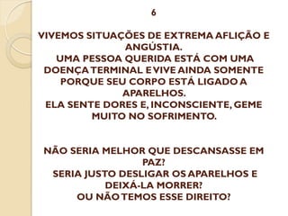6
VIVEMOS SITUAÇÕES DE EXTREMA AFLIÇÃO E
ANGÚSTIA.
UMA PESSOA QUERIDA ESTÁ COM UMA
DOENÇA TERMINAL E VIVE AINDA SOMENTE
PORQUE SEU CORPO ESTÁ LIGADO A
APARELHOS.
ELA SENTE DORES E, INCONSCIENTE, GEME
MUITO NO SOFRIMENTO.
NÃO SERIA MELHOR QUE DESCANSASSE EM
PAZ?
SERIA JUSTO DESLIGAR OS APARELHOS E
DEIXÁ-LA MORRER?
OU NÃO TEMOS ESSE DIREITO?

 