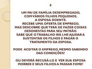 8

UM PAI DE FAMÍLIA DESEMPREGADO,
COM VÁRIOS FILHOS PEQUENOS,
A ESPOSA DOENTE.
RECEBE UMA OFERTA DE EMPREGO,
MAS DESCOBRE QUE TERÁ DE FAZER COISAS
DESONESTAS PARA SEU PATRÃO.
SABE QUE O TRABALHO IRÁ LHE AJUDAR A
SUSTENTAR OS FILHOS E PAGAR O
TRATAMENTO DA ESPOSA.
PODE ACEITAR O EMPREGO, MESMO SABENDO
DAS CONDIÇÕES?
OU DEVERÁ RECUSÁ-LO E VER SUA ESPOSA
MORRER E SEUS FILHOS A PASSAR FOME?

 