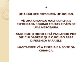 9
UMA MULHER PRESENCIA UM ROUBO:
VÊ UMA CRIANÇA MALTRAPILHA E
ESFOMEADA ROUBAR FRUTAS E PÃES DE
UMA MERCEARIA.
SABE QUE O DONO ESTÁ PASSANDO POR
DIFICULDADES E QUE O ROUBO FARÁ
DIFERENÇA PARA ELE,
MAS TAMBÉM VÊ A MISÉRIA E A FOME DA
CRIANÇA.

 