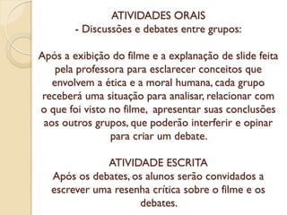ATIVIDADES ORAIS
- Discussões e debates entre grupos:
Após a exibição do filme e a explanação de slide feita
pela professora para esclarecer conceitos que
envolvem a ética e a moral humana, cada grupo
receberá uma situação para analisar, relacionar com
o que foi visto no filme, apresentar suas conclusões
aos outros grupos, que poderão interferir e opinar
para criar um debate.
ATIVIDADE ESCRITA
Após os debates, os alunos serão convidados a
escrever uma resenha crítica sobre o filme e os
debates.

 
