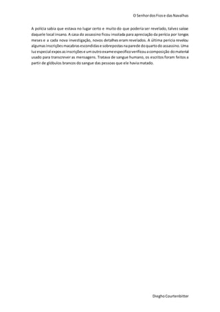 O SenhordosFiose dasNavalhas
DieghoCourtenbitter
A polícia sabia que estava no lugar certo e muito do que poderia ser revelado, talvez saísse
daquele local insano. A casa do assassino ficou insolada para apreciação da perícia por longos
meses e a cada nova investigação, novos detalhes eram revelados. A última pericia revelou
algumasinscriçõesmacabrasescondidase sobrepostasnaparede doquartodo assassino.Uma
luzespecial exposasinscriçõese umoutroexameespecificoverificouacomposição domaterial
usado para transcrever as mensagens. Tratava de sangue humano, os escritos foram feitos a
partir de glóbulos brancos do sangue das pessoas que ele havia matado.
 