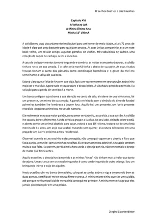 O SenhordosFiose dasNavalhas
DieghoCourtenbitter
Capitulo XVI
A Volta ao LaR
A Minha Última Ana
Minha 11° VítimA
A solidão era algo absurdamente implacável para um home de meia idade, aliais 72 anos de
idade é algo que pesa bastante para qualquerpessoa. Assuas únicascompanhiasera um note
book velho, um celular antigo, algumas garrafas de vinhos, três tabuleiros de xadrez, uma
coleção de copos de cachaça, selos e moedas.
A casa de doispavimentostornava-segrande e sombria,asnoiteseramperturbadoras,asolidão
tinha o rosto de sua amada. E o café pela manhã tinha o cheio de sua pele. As suas risadas
frouxas tinham o canto dos pássaros como combinação harmônica e o gosto do mel era
semelhante a saliva de sua boca.
Estava claro que a faltade Ana em sua vida,faziaum vazioenorme emseucoração, tudotinha
maiscor e maisluz.Agora tudoestavaescuro e descolorido.A vidahaviaperdidoosentido.Ea
solução para a perda de sentido é a morte.
Um banco antigoe sujochama a sua atenção no canto da sala, ele deve teruns vinte anos, foi
um presente, um mimo de sua amada. A garrafa enfeitada com o símbolo do time de futebol
palmeiras também lhe lembrava a jovem Ana. Aquilo foi um presente, um belo presente
recebido longo nos primeiros meses de namoro.
Ela realmente eraasuamaiorpaixão,oseuamor verdadeiro,asuavida,asua paixão.A solidão
lhe causoudore sofrimento.A vidaperdiaagraçae a sua luz.Aoseulado,deitadasobre osofá,
e aberta como um animal abatido para caçar, estava a sua 10° vitima, tratava-se de uma linda
menina de 11 anos, um anjo que acabei matando sem querer, ela estava brincando em uma
praça de um bairro próximo a meu residencial.
Observei que ela estava sozinha e desprotegida, não conseguir aguentar o desejo e fiz o que
faziaaanos. A mutilei comasminhasnavalhas.Elaeraumameninaadorável.Seuspais sentiram
muitaa sua falta.Eu porem,perdi a meiahora atrás o desejoporela,não tenhomais o desejo
de matar que tinha antes.
Aquiloerao fim,o desejohaviamorridoe asminhas“Anas”não tinhammaiso valorque tanto
desejava.Umacriança semos seusbrinquedosé comoumbrinquedode outracriança.Sou um
brinquedo inerte e sujo de alguém.
Nestaocasiãosubir no banco de madeira,coloquei ascordas sobre a vigae amarrando bemas
duas pontas, certifiquei-me se estava firme e presa. A minha morte tinha que ser um suicídio,
até por que nenhumpolicialde merdairiaconsegui me prender.A minhamenteé algoque eles
jamais poderiam pôr em uma prisão.
 