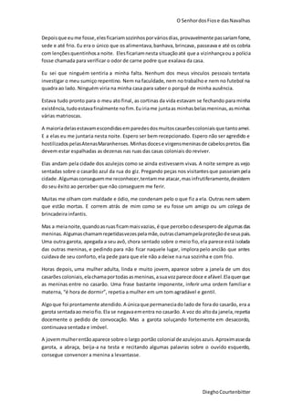 O SenhordosFiose dasNavalhas
DieghoCourtenbitter
Depoisque eume fosse,elesficariamsozinhosporváriosdias,provavelmente passariamfome,
sede e até frio. Eu era o único que os alimentava,banhava, brincava, passeava e até os cobria
com lençõesquentinhosa noite. Elesficariamnesta situaçãoaté que a vizinhançaou a polícia
fosse chamada para verificar o odor de carne podre que exalava da casa.
Eu sei que ninguém sentiria a minha falta. Nenhum dos meus vínculos pessoais tentaria
investigar o meu sumiço repentino. Nem na faculdade, nem no trabalho e nem no futebol na
quadra ao lado. Ninguém viria na minha casa para saber o porquê de minha ausência.
Estava tudo pronto para o meu ato final, as cortinas da vida estavam se fechando para minha
existência, tudoestavafinalmente nofim.Euiriame juntaas minhasbelasmeninas,asminhas
várias matrioscas.
A maioriadelasestavamescondidasemparedesdosmuitoscasarõescoloniaisque tantoamei.
E a elas eu me juntaria nesta noite. Espero ser bem recepcionado. Espero não ser agredido e
hostilizadospelasAtenasMaranhenses.Minhasdocese virgensmeninasde cabelospretos.Elas
devem estar espalhadas as dezenas nas ruas das casas coloniais do reviver.
Elas andam pela cidade dos azulejos como se ainda estivessem vivas. A noite sempre as vejo
sentadas sobre o casarão azul da rua do giz. Pregando peças nos visitantesque passeiam pela
cidade.Algumasconseguemme reconhecer,tentamme atacar,masinfrutiferamente,desistem
do seu êxito ao perceber que não conseguem me ferir.
Muitas me olham com maldade e ódio, me condenam pelo o que fiz a ela. Outras nem sabem
que estão mortas. E correm atrás de mim como se eu fosse um amigo ou um colega de
brincadeira infantis.
Mas a meianoite,quandoasruasficammaisvazias, é que perceboodesesperode algumas das
meninas.Algumaschamamrepetidasvezespelamãe,outrasclamampelaproteçãodeseuspais.
Uma outra garota, apegada a seu avô, chora sentado sobre o meio fio,ela parece está isolada
das outras meninas, e pedindo para não ficar naquele lugar, implora pelo ancião que antes
cuidava de seu conforto, ela pede para que ele não a deixe na rua sozinha e com frio.
Horas depois, uma mulher adulta, linda e muito jovem, aparece sobre a janela de um dos
casarões coloniais,elachamaportodas asmeninas,asuavozparece doce e afável.Elaquerque
as meninas entre no casarão. Uma frase bastante imponente, inferir uma ordem familiar e
materna, “é hora de dormir”, repetia a mulher em um tom agradável e gentil.
Algoque foi prontamente atendido.A únicaque permaneciado lado de fora do casarão, era a
garota sentadaao meiofio.Ela se negavaementra no casarão. A voz do altoda janela,repetia
docemente o pedido de convocação. Mas a garota soluçando fortemente em desacordo,
continuava sentada e imóvel.
A jovemmulherentãoaparece sobre o largo portão colonial de azulejosazuis.Aproximasseda
garota, a abraça, beija-a na testa e recitando algumas palavras sobre o ouvido esquerdo,
consegue convencer a menina a levantasse.
 