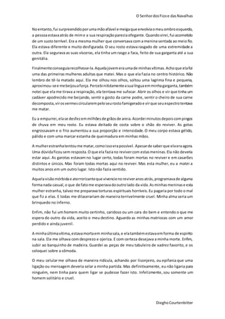 O SenhordosFiose dasNavalhas
DieghoCourtenbitter
Noentanto,fui surpreendidoporumamãoafável e meigaque envolviaomeuombroesquerdo,
a pessoaestavaatrás de mime a sua respiraçãopareciaofegante.Quandovirei,fui acometido
de um susto terrível. Era a mesma mulher que conversava com a menina sentada ao meio fio.
Ela estava diferente e muito desfigurada. O seu rosto estava rasgado de uma extremidade a
outra. Ela segurava as suas vísceras, ela tinha um rasgo a faca, feito de sua garganta até a sua
genitália.
Finalmenteconseguiarecolhesse-la.Aquelajovemeraumade minhasvítimas.Achoque elafoi
uma das primeiras mulheres adultas que matei. Mas o que ela fazia no centro histórico. Não
lembro de tê-la matado aqui. Ela me olhou nos olhos, soltou uma lagrima fina e pequena,
aproximou-see mebeijouaforça.Percebinitidamenteasualínguaemminhagarganta,também
notei que ela me tirava a respiração, ela tentava me sufocar. Abrir os olhos e vir que tinha um
cadáver apodrecido me beijando, sentir o gosto da carne podre, sentir o cheiro de sua carne
decomposta,virosvermescircularempeloseurostofamigeradoe virque seuespectrotentava
me matar.
Eu a empurrei,elase desfezemmilhõesde grãosde areia.Acordei minutosdepoiscompingos
de chuva em meu rosto. Eu estava deitado de costa sobre o chão do reviver. As gotas
engrossavam e o frio aumentou a sua proporção e intensidade.O meu corpo estava gélido,
pálido e com uma marcar estanha de queimadura em minhas mãos.
A mulherestranhatentoume matar,comoissoerapossível. Apesarde saberque elaeraagora.
Uma dúvidaficousem resposta.O que ela faziano revivercom estasmeninas.Ela não deveria
estar aqui. As garotas estavam no lugar certo, todas foram mortas no reviver e em casarões
distintos e únicos. Mas foram todas mortas aqui no reviver. Mas esta mulher, eu a matei a
muitos anos em um outro lugar. Isto não fazia sentido.
Aquelavisãomórbidae aterrorizanteque vivencienoreviveranosatrás,programavade alguma
formanada casual, o que de fatome esperavadooutrolado da vida.Asminhasmeninase esta
mulher estranha, talvez me preparava torturas espirituais horríveis.Eu pagaria por todo o mal
que fiz a elas. E todas me dilacerariam de maneira terrivelmente cruel. Minha alma seria um
brinquedo no inferno.
Enfim, não fui um homem muito certinho, caridoso ou um cara do bem e entendo o que me
espera do outro da vida, aceito o meu destino. Aguardo as minhas matriocas com um amor
perdido e ainda juvenil.
A minhaúltimavítima,estavamortaem minhasala,e elatambémestavaemforma de espirito
na sala. Ela me olhava com desprezo e ojeriza. E com certeza desejava a minha morte. Enfim,
subir ao banquinho de madeira. Guardei as peças de meu tabuleiro de xadrez favorito, e os
coloquei sobre a cômoda.
O meu celular me olhava de maneira ridícula, achando por lisonjeiro, ou epifania que uma
ligação ou mensagem deveria selar a minha partida. Mas definitivamente, eu não ligaria para
ninguém, nem tinha para quem ligar se pudesse fazer isto. Infelizmente, sou somente um
homem solitário e cruel.
 