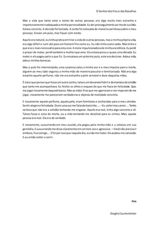 O SenhordosFiose dasNavalhas
DieghoCourtenbitter
Mas a vida que tanto amei e tomei de outras pessoas, era algo muito mais estranho e
importunamenteinadequadaaminhapersonalidade.Eudei prosseguimentoaoritode suicídio.
Estava convicto.A decisãofoi tomada. A corda foi colocada de maneiracarinhosasobre o meu
pescoço. Ensaie um pulo, mas fiquei com medo.
Aquiloeranatural,eutinhapraticaemtirar a vidade outraspessoas,masa minhaprópriavida,
era algo difícil e ruim até para um homem frio como eu. Eu não tinha outra saída. Não tinha o
que era o maisnecessárioparaesta vivo.A mola impulsionadorade minhaexistência.Euperdi
o prazer de matar, perdi tambéma mulherque amo. Ela estavapresa a quase uma década.Eu
matei e ela pagou pelo o que fiz. Eu ensaiava um próximo pulo, este era decisivo. Adeus vida,
adeus minhas bonecas.
Mas o pulo foi interrompido, uma surpresa calou a minha voz e o meu impulso para a morte,
alguém ao meu lado segurou a minha mão de maneira peculiar e familiarizada. Não era algo
estanho aquele perfume, não me era estranho a pele sensível e doce daquelas mãos.
É claro que pensei que fosseumoutrosonho,talvezumdevaneiofebril e demoníacodasolidão
que tanto me acompanhava. Eu fechei os olhos e esqueci do que me fazia ter felicidade.Quis
me jogarnovamente daquelebanco. Masasmãos friasque me agarraram e me imperamde me
jogar, novamente me pareceram verdadeiras e objetas de realidade concreta.
E novamente aquele perfume, aquela pele, eram familiares e conhecidas para o meu cérebro.
Sentiralegriae felicidade. Ouvirumavozme falandobaixinho.... –Eu voltei meuamor....Tenho
certeza que não era a solidão tentando me enganar. Aquilo era real, tinha algo concreto e vil.
Talvez fosse o sono da morte, ou a vida tentando me devolver para os crimes. Mais aquela
pessoa era real. Ela era de verdade.
E novamente, sussurrando em meu ouvido, ela pegou pela minha mão e a colocou em sua
genitália.Esussurrandome disse claramente emumtom sex e agressivo. – Você não precisair
embora,ficacomigo....Efoi porissoque naqueledia, eunãome matei.Elaacaboume salvando.
E eu então voltei a sorrir.
Fim
 