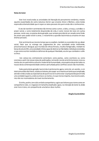O SenhordosFiose dasNavalhas
DieghoCourtenbitter
Notas do Autor
Este livro revela todas as ansiedades de liberação do pensamento romântico, mesmo
aqueles exacerbados de outra natureza (terror que envolve Amor e Mortes), estes textos
expressãoadramaticidade que é expor as raízes pessoais de quem ainda não o conhecemos.
O ato de transferir sentimentos tão íntimos como o amor, o ódio, a inveja, a solidãoe o
prazer carnal, a seres totalmente desprovidos de vida, é como reviver de novo em outras
pessoas, neste caso, os poetas desta geração, que sempre precisãodo ser amado como fonte
de prazer para poder existir e amar, e novamente a questão lascivinista os envolve em seus
dramas pessoais.
Este sentimentoao mesmo tempo que os expõem, também os escondem do seu dever
social, fator que os entrega aos julgamentos de uma sociedade ainda indiferente,
preconceituosa e desigual, que munidas de críticas ferozes, insultos famigerados, moldamno
berçodoséculoXXI,umasociedadeniilistacapazde destruirasliberdadesindividuaisexistentes,
e que como escritor metódicoe defensorde qualquerliberdade,vouterque combatere sofre
os ônus.
Isto coloca-nos estritamente vulneráveis como poetas, como escritores ou como
cronistasa partir de nossasnotas de publicações,tornando-nosde certaformaícones vivosou
mortos de um patrimôniocultural e imaterial da humanidade,umaespécie de pai de todos os
loucos desta contemporaneidade seleta e perturbada pelos conflitos sociais não resolvidos.
Cada poeta desta geração lascivinista é pertencente agora, como de um acordo, e em
total comunhãonãoliteral,atodososleitores,poisexpor-se é mesmoumtantoquecomplicado,
atenderentãoatodasasexpectativasde quemnosleré comoestar-sepreparandoparatrincha
uma verdadeiraguerra,onde asarmase as mortes,é o que menosimporta,masmesmoassim,
isto não nos incomodamos de travá-las diariamente.
Ovinho,porém,temsidoumbelocompanheiro,sugiroaosleitoresqueotome comoum
companheiro nato, e o regozije em tamanha amplitude e gozo, na intenção de tomá-lo,lendo
este livro é claro, em companhia de uma bela e doce mulher.
DieghoCourtenbitter
 