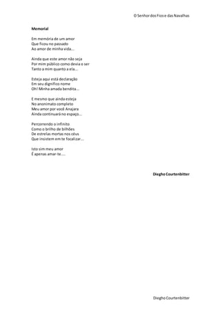 O SenhordosFiose dasNavalhas
DieghoCourtenbitter
Memorial
Em memória de um amor
Que ficou no passado
Ao amor de minha vida...
Ainda que este amor não seja
Por mim público como devia o ser
Tanto a mim quanto a ela...
Esteja aqui está declaração
Em seu dignifico nome
Oh! Minha amada bendita...
E mesmo que ainda esteja
No anonimato completo
Meu amor por você Anajara
Ainda continuará no espaço...
Percorrendo o infinito
Como o brilho de bilhões
De estrelas mortas nos céus
Que insistem em te focalizar...
Isto sim meu amor
É apenas amar-te....
DieghoCourtenbitter
 