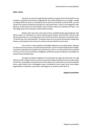 O SenhordosFiose dasNavalhas
DieghoCourtenbitter
Sobre o Autor
Sua almanouniversoimaginativoperambula,seugostopelovinhorevitalizarasua
emoção e a paixãoextremamente exageradafaz-lhesruídos sórdidosemseucoração, nascido
na Cidade do Rio de Janeiro no Estado do Rio de Janeirono dia 04 de Junho de 1979, sua vida
literária foi sempre marcada pela paixão que nutria pelo teatro, música, cinematografia, artes
plásticas, história geral da humanidade e pela filosofia, talvez isso explique até hoje a sua
fascinação pelos livros literários e pela história humana.
Desde muito novo teve amor pela escrita, completamente apaixonadopor este
oficio, propor-se inicialmente a escrever poemas, peças teatrais, pensamentos, crônicas e por
últimose permitiuser,umfamigeradoescritorde fatoe de oficio,atoque é asuapaixãomaior,
“O Senhor dos Fios e das Navalhas” resumisse como um livro que foi escrito para instigar seus
leitores, participando a eles como era a vida em poesia cifrada no único amor.
Sua escrita e a mais completa intimidade dada por um ser apaixonado, visão que
ele descreve comose fosse um verãocomprometedor,numainvariável repetiçãode emoções,
e que boas repetiçõesde emoçõesnuncasão demais,estáe a sua sétimaobra prima expressa
emlivro,umlivromuitoromântico,inteligente,conflituoso,lascivo,tenebroso,encantadore ao
mesmo tempo tempestuoso.
Os papeis em branco tingidos em cinza ficaram ao cargo do leitor colori-los, não
admiremvocês,amigosleitores,se acaso vosencontrar algunspedaçosde vossas vidasnestas
entrelinhas,escondidasmutuamente nasorelhasdestelivro,consumamosmeuspensamentos
como a quem bebe vinho, embriagado, tenaz e envolvido em sono, sejam meus caros leitores
degustadores incansáveis, e por favor, embriaguem-se primeiro antes de lê-lo.
DieghoCourtenbitter
 