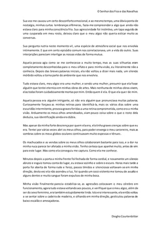 O SenhordosFiose dasNavalhas
DieghoCourtenbitter
Sua voz me causou um certo desconforto emocional,e ao mesmotempo, uma óbviaponta de
nostalgia, minhas curtas lembranças efêmeras, fazia-me compreender a algo que ainda não
estava claro para minha consciência fria. Sua agressividade foi instintiva, um tapa seguido de
uma cusparada em meu rosto, deixou claro que o meu algoz não queria esticar muito as
conversas.
Sua pergunta nutria neste momento vil, uma espécie de atmosfera social que nos envolvia
intimamente. E que em certo episódio comum nos correlacionava, um a vida do outro. Suas
interjeições pareciam interligar as nossas vidas de forma mutua.
Aquela pessoa agia como se me conhecesse a muito tempo, mas as suas silhuetas eram
completamente desconhecidaspara o meu olfato e para minha visão, eu literalmente não a
conhecia. Depois das breves palavras iniciais, ela não voltou a dizer mais nada, um silencio
mórbido voltou a torna parte do ambiente que nos envolvia.
Tudo estava claro, meu algoz era uma mulher, e sendo uma mulher, presumir que ela fosse
alguém que tentei eterniza em minhas obras de artes. Mais nenhuma de minhas obras vivem,
elastodasforam cuidadosamente mortaspormim.Entãoquem é ela. O que ela quer de mim.
Aquela pessoa era alguém intrigante, só não era alguém que pronunciava muitas palavras.
Curiosamente forçava as minhas retinas para identificá-la, mais os vários dias sobre uma
escuridão intermitente,provocagravesferidasa uma retinacomprometida,comoera a minha
visão. Arduamente os meus olhos amendoados, viam pouco coisa sobre o que o rosto dela
deduzia, sua identificação ainda era dúbia.
Mas apesar da minha forte descrençapor quem elaera, elatinha gravescrenças sobre que eu
era. Tentei por várias vezes abri os meus olhos, para poder enxerga o meu carcereiro, maisas
sombras sobre os meus globos oculares continuavam muito espessas e tênues.
Os machucados e as vendas sobre os meus olhos colaboraram bastante para isso, e a dor na
minha nuca parece ter afetado a minha visão. Tenho certeza que apanhei muito,antes de vim
para este lugar. Mas como ela conseguiu me captura. Como ela me conhece.
Minutos depois a porta a minha frente foi fechada de forma cordial, e novamente um silencio
abruto e esguio tomou conta do lugar, eu estava sozinho e sobre o escuro. Horas mais tarde a
porta foi aberta de forma rude e feroz, passos tímidos e silenciosos voltavam-se em minha
direção, desta vez ela não acendeu a luz, foi quando um soco violentome tomou de assalto e
alguns dentes e muito sangue foram expulsos de minha boca.
Minha visão finalmente parecia estabiliza-se, as agressões colocavam o meu cérebro em
funcionamento, agoratudo estavavoltandoaos poucos,e verifiquei que omeu algoz,além de
ser do sexofeminino,eratambémestupidamente linda.Istoerainteressante,elaentãovoltou
a se sentar sobre a cadeira de madeira, e olhando em minha direção, gesticulou palavras de
baixo escalão e ameaçadoras.
 