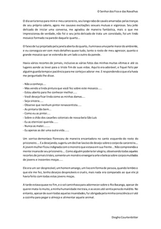 O SenhordosFiose dasNavalhas
DieghoCourtenbitter
O diaseriatensopara mime meu carcereiro, seulongorabode cavaloamarradas pelastranças
de seu próprio cabelo, agora me causava excitações sexuais mutuas e vigorosas. Seu jeito
delicado de iniciar uma conversa, me agradou de maneira fantástica, mais o que me
impressionou de verdade, não foi o seu jeito delicado de trata um convidado, foi um lindo
mosaico formado na parede daquele quarto...
O faixode luzprojetadopelajanelaaberta doquarto, iluminavaumaparte maiordo ambiente,
e eu conseguia ver com mais detalhes quase tudo, tanto o rosto de meu agressor, quanto o
grande mosaico que se estendia de um lado a outro da parede.
Havia vários recortes de jornais, inclusive as várias fotos das minhas muitas vítimas e até os
lugares aonde as levei para o triste fim de suas vidas. Aquilo era adorável, e fiquei feliz por
alguémguardatempoe paciênciaparame cortejae adorar-me.E respondendooque elahavia
me perguntado lhe disse.
- Não a conheço....
- Mas vendo a linda pintura que você fez sobre este mosaico.....
- Estou aberto para lhe conhecer melhor.....
- Você deseja ficar linda como as minhas damas....
- Seja sincera.....
- Observe que nenhum pintor renascentista.....
- As pintaria tão bem...
- Como eu as pintei....
- Sobre o chão dos casarões coloniais de nossa bela São Luís
- Eu as eternizei querida......
- Nunca as matei........
- Eu apenas as dei uma outra vida......
Um sorriso demoníaco floresceu de maneira encantadora no canto esquerdo do rosto do
prisioneiro.... Ea desejando,sugeriuumdeclive lascivode desejo sobreocorpoda carcereira....
A jovemmulherficouindignadacomomonstroque estavaemsua frente...Nãocompreendiaa
mente insanade seuprisioneiro.... Comoalguémpoderiateralegria,observandotodasaqueles
recortesde jornaistristes,somenteum monstroenxergariaarte ebelezasobre corposmutilados
de jovens e inocentes moças.....
Ele era um ser desprezível,umhomemamargo,umlixoemformade pessoa,quandolembroo
que ele me fez, tenho desejos desprezíveis e cruéis, mais nada era comparado ao que ele já
havia feito com todas estas jovens moças.
A tarde estavaquase no fim,e o sol caminhavapara adormecersobre o RioBacanga, apesar de
querermata-lomuito,aminhahumanidade me traia,e asvezesaté sentiapenadomaldito. No
entanto, apesarde ouvirtodasaquelasinsanidades,fui obrigadapelaminhaconsciênciaairaté
a cozinha para pegar o almoço e alimentar aquele animal.
 