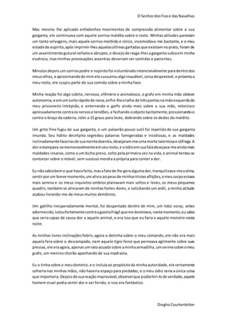 O SenhordosFiose dasNavalhas
DieghoCourtenbitter
Mas mesmo lhe aplicado enfadonhos movimentos de compressão alimentar sobre a sua
garganta, ele continuava com aquele sorriso maldito sobre o rosto. Minhas atitudes pareciam
um tanto selvagens, mais aquele sorriso mórbido e cínico, incomodava-me bastante, e o meu
estadode espirito,apósimprimir-lhesaquelasúltimasgarfadasque existiamnoprato,foramde
um assentimentogutural nefastoe abrupto,o desejode rasga-lhesagarganta subiaem minha
essência, mas minhas provocações assentias deveriam ser contidas e pacientes.
Minutosdepois um sorrisopodre e nojento foi vislumbradointencionalmente paradentrodos
meusolhos,e aproximandode mimele sussurroualgoinaudível,coisadesprezível,e próximoa
meu rosto, ele cuspiu parte de sua comida sobre a minha face.
Minha reação foi algo súbito, nervoso, efêmero e animalesco, o grafo em minha mão obteve
autonomia,e emumsurtorápidode raiva,enfie-lheotalhe de trêspontasna mãoesquerdado
meu prisioneiro intrépido, e enterrando o garfo ainda mais sobre a sua mão, retorcia-o
apressadamente contraosnervose tendões,e fechando oobjetotacitamente,pressionando-o
contra o braço da cadeira, rolei a 15 graus para leste, dobrando sobre os dedos do maldito.
Um grito fino fugiu de sua garganta, e um palavrão pouco sutil foi repelidode sua garganta
imunda. Seu hálito decrépito segredou palavras famigeradas e insidiosas, e as maldades
inclinadamentefaceirasde suamentedoentia, desejaram-meumamorte talentosae sôfrega.A
dor estampava-sememoravelmenteemseurosto,e oódioemsuafaladesejava-meaindamais
maldades insanas,como a um bicho preso, solto pela primeira vez na vida,o animal tentouse
contorcer sobre o móvel, sem sucesso mordia a própria para conter a dor.
Eu nãosabiabemo que haviafeito,masafatode lhe geraalgumador,tranquilizava-meaalma,
sentirporum breve momento,umalivioaopesode minhastristesaflições, omeucorpoestava
mais sereno e os meus inquietos ombros plainavam mais soltos e leves, os meus pequenos
quadris, também se aliviaram de minhas fortes dores, e solicitando um ardil, a minha atitude
acabou livrando-me de meus muitos demônios.
Um gatilho inesperadamente mental, foi despertado dentro de mim, um lobo voraz, antes
adormecido,lutoufortementecontraagazelafrágil queme dominava, nestemomento,eusabia
que seria capaz de causa dor a aquele animal, e era isso que eu faria a aquele monstro nesta
noite.
As minhas livres inclinaçõesfebris, agora o detinha sobre o meu comando, ele não era mais
aquela fera sobre o descampado, nem aquele tigre feroz que perneava agilmente sobre suas
pressas,ele eraagora,apenasumratoacuadosobre aminhaarmadilha,umvermesobre omeu
grafo, um menino chorão apanhando de sua madrasta.
Eu o tinhasobre o meudomínio,e o incluíaao propósitoda minhaautoridade,ele certamente
sofreria nas minhas mãos, não haveria espaçopara piedades, e o meu ódio seria a única coisa
que importaria. Depoisde suareaçãoimprovável,observeique podiaferi-lode verdade,aquele
homem cruel podia sentir dor e ser ferido, e isso era fantástico.
 