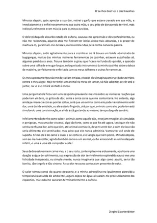 O SenhordosFiose dasNavalhas
DieghoCourtenbitter
Minutos depois, após apreciar a sua dor, retirei o garfo que estava cravado em sua mão, e
imediatamente o enfiei novamente na sua outra mão, o seu grito de dor parecia terrível, mais
indissoluvelmente eram música para os meus ouvidos.
O deletei daquele absurdo estado de euforia, causava-me apreensão e desconhecimentos, eu
não me reconhecia, aqueles atos me fizeram ter ideias ainda mais absurdas, e o prazer de
machuca-lo, garantiam-me êxtases, nunca conhecidos pela minha natureza pacata.
Minutos depois, subir agitadamente para a cozinha e de lá trouxe um balde abarrotado de
bugigangas, muitas das minhas inúmeras ferramentas de cozinhar, estavam espalhadas ali,
algumas perdidas a anos. Trouxe também o girau que ficava no fundo do quintal, e aparado
sobre uma tolhade enxugarlouças, coloqueicadainstrumentodaminhacozinha sobre ataboa
de madeira, perfeitamente enfeitada com os meus talheres e outras ferramentas.
Os meuspensamentosnãome deixavamempaz,e todoselesimaginavamcrueldadesterríveis
contra o meu algoz. Hoje teremosum animal na mesa de jantar, só não sabemos se ele será o
jantar, ou se ele estará sentado à mesa.
Uma pergunta tola ficou sem uma resposta plausível e mesmosobre as inúmeras reações que
poderiam vir dele, os gritos de dor, seria a única coisa que me contentaria. No entanto, algo
aindapermaneciacomas pontassoltas, seráque umanimal como ele poderia realmentesentir
dor, uma dor de verdade, ouele estariafingindo, até porque,animaiscomoele,poderiamestá
simulando uma consternação, e ainda está gostando ao mesmo tempo daquele cenário.
Infelizmente nãotenhocomosaber, animaiscomo aquele cão, ensejamemoçõesdissimuladas
e perigosas, mas uma dor visceral, algo tão forte, como o que fiz até agora, será que ele não
sentiunenhumador, achoque sim,até animais comoele,devemsentirdor,e com ele issonão
seria diferente, ele sentiria dor, mas acho que ele nunca admitiria. Vamos ver até onde ele
suporta. Afinal ele é de carne e osso,e se cortá-lo,ele sangra que nem porco. Minutosdepois,
semao menos recitar,agindotambémcomo a um animal,eufui arrancando as unhasdaquele
infeliz, e uma a uma até completar as dez.
Seusdedos estavamemcarne viva,e o seurosto,contemplava-mearduamente,aquiloerauma
doação exígua de sofrimento, sua expressão de dor terrivelmente esplendida causo-me uma
felicidade inesperada, eu simplesmente, nunca imaginaria que algo como aquilo, seria tão
bonito, tão singelo e tão sincero. A sua dor ressoava como a um presente de natal.
O calor tomou conta do quarto pequeno, e a minha adrenalina era igualmente parecido a
temperatura absurda do ambiente, alguns copos de água aliviaram-me provisoriamente dos
espasmos, mais não me saciaram terminantemente a euforia.
 