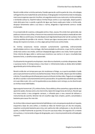 O SenhordosFiose dasNavalhas
DieghoCourtenbitter
Resolvi então retirar a minha camiseta, ficando apenasde sutiã na parte de cima, ele esboçou
sofregamenteumarisadafelizde cantode boca.Odesgraçado ironicamenteaindame desejava,
maisissoera apenasoque ele iriaolhar,emseguidaenvolvi oseurostocoma minhacamiseta,
e tentando sufoca-lo, imprimir toda as minhas forças contra a sua respiração, depois puxei o
rosto dele para traz e usando a garrafa de água que havia usado para matar a minha sede,
despejei lentamente sobre a sua boca e narina, afogando-o ligeiramente contra o tecido
encharcado.
A sua expressão de surpresa, esbouçada contra a face, causou-lhe ainda mais apreensão,isso
podiaservistoemseusolhos,ohorroremmeuexercíciotorturante produziumedoaté emmim
mesmo.Maiseucontinuava,minutosdepoisouviralgobastantepeculiarsairde suaboca.Eram
exímios pedidos de perdão e de socorro. Parece que água causava pavor em meu refém. O
desejo de respirar era maior, e o meu algoz pela primeira vez sentia medo.
As minhas conjecturas morais estavam sumariamente suprimidas, ordinariamente
aprofundadas contra o meu verdugo, não havia piedade ou altruísmo, o que me fez sufoca-lo
ainda mais conta o seu medo, continuei despejando água sobre o seu rosto, foram quase seis
litros inteiros de água sobre a camisa que envolvia a sua narina e vir que o resultado teve
bastante êxito, o canalha estava apavorado.
Osufocamentome garantiumuitoprazer,mais nãoeraobastante,euaindaodesprezava, talvez
o quisesse morto. O tempo estava a meu favor e infelizmente todos os dedos dele também
aguardando pela minha odiosa oitiva.
Resolvi então dar um tempo para que ele recobrasse o folego, eu o queria acordado e lucido
para o que promoveriacontraoseubelíssimocorpo.Horasmaistarde, depoisque ele recobrou
oânimo, fizquestãoqueeleolhasse paraoque eutinhaemminhasmãos.Pegueiumesmagador
de alho e usando-ovoluntariamentecontraa pessoadele,foi quebrandocadadedoque existia
em suasmãos e pés.Um a um fui quebrando osseusdedose sem remoço, eume divertiacom
as minhas novas habilidades.
Agoraaquele homemde 1,75,ombrosfortes,físicoatlético,olhoscastanhos,e gozandode uma
aparente saúde,chorava como uma menininha.Apóstrêslongashoras de tortura. Resolvi que
iria inova contra o meu arrogante carrasco, e olhando para o meu arsenal de talhares e
instrumentos de cozinha. Deleitei-me em escolher algo mais simples, porém, consolidado o
bastante para causa-lhe mais dor.
Asminhasmãosestavamaparentementehabilidosase comumapequenaajudadeumisqueiro,
esquentei a base de uma colher, e virando as mãos do homem que um dia me estuprou,
espalmei-a esticando bastante para cima, com palma da mão voltada para o céu do teto do
quarto, e então finalmente as queimei, fizisso em suas duas mãos. Em seguida o fiz o mesmo
emsua boca, e incinerandoalíngua dodesgraçado,usei o mesmoprocedimento utilizadopelo
isqueiro.
 