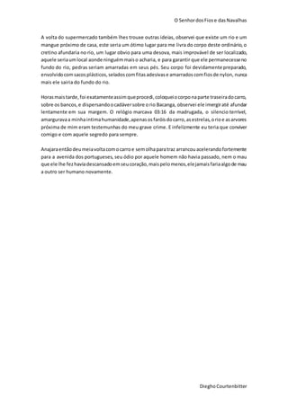 O SenhordosFiose dasNavalhas
DieghoCourtenbitter
A volta do supermercado também lhes trouxe outras ideias, observei que existe um rio e um
mangue próximo de casa, este seria um ótimo lugar para me livra do corpo deste ordinário,o
cretino afundaria no rio, um lugar obvio para uma desova, mais improvável de ser localizado,
aquele seriaumlocal aonde ninguémmaiso acharia, e para garantir que ele permanecesseno
fundo do rio, pedras seriam amarradas em seus pés. Seu corpo foi devidamente preparado,
envolvidocomsacosplásticos,seladoscomfitasadesivase amarradoscomfiosde nylon, nunca
mais ele sairia do fundo do rio.
Horasmaistarde,foi exatamenteassimqueprocedi,coloqueiocorponaparte traseiradocarro,
sobre os bancos,e dispersandoocadáversobre orio Bacanga, observei ele imergiraté afundar
lentamente em sua margem. O relógio marcava 03:16 da madrugada, o silencio terrível,
amarguravaa minhaintimahumanidade,apenasosfaróisdocarro,asestrelas,orioe asarvores
próxima de mim eram testemunhas do meu grave crime. E infelizmente eu teria que conviver
comigo e com aquele segredo para sempre.
Anajaraentãodeumeiavoltacomocarroe semolhaparatraz arrancouacelerandofortemente
para a avenida dos portugueses, seu ódio por aquele homem não havia passado, nem o mau
que ele lhe fezhaviadescansadoemseucoração,maispelomenos,elejamaisfariaalgode mau
a outro ser humano novamente.
 