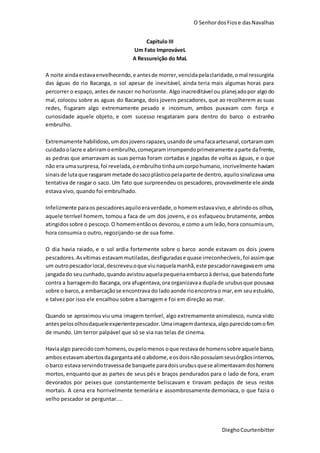 O SenhordosFiose dasNavalhas
DieghoCourtenbitter
Capitulo III
Um Fato ImprováveL
A Ressureição do MaL
A noite aindaestavaenvelhecendo,e antesde morrer,vencidapelaclaridade,omal ressurgiria
das águas do rio Bacanga, o sol apesar de inevitável, ainda teria mais algumas horas para
percorrer o espaço, antes de nascer no horizonte. Algo inacreditável ou planejadopor algo do
mal, colocou sobre as aguas do Bacanga, dois jovens pescadores, que ao recolherem as suas
redes, fisgaram algo extremamente pesado e incomum, ambos puxavam com força e
curiosidade aquele objeto, e com sucesso resgataram para dentro do barco o estranho
embrulho.
Extremamente habilidoso,umdosjovensrapazes,usandode umafacaartesanal,cortaramcom
cuidadoolacre e abriramoembrulho,começaramirrompendoprimeiramente aparte dafrente,
as pedras que amarravam as suas pernas foram cortadas e jogadas de volta as águas, e o que
não era umasurpresa,foi revelada,oembrulhotinhaumcorpohumano, incrivelmente haviam
sinaisde lutaque rasgarammetade dosacoplásticopelaparte de dentro,aquilosinalizava uma
tentativa de rasgar o saco. Um fato que surpreendeu os pescadores, provavelmente ele ainda
estava vivo, quando foi embrulhado.
Infelizmente paraos pescadoresaquiloeraverdade,o homemestavavivo,e abrindoos olhos,
aquele terrível homem, tomou a faca de um dos jovens, e os esfaqueou brutamente, ambos
atingidossobre o pescoço.O homementãoos devorou,e como a um leão,hora consumiaum,
hora consumia o outro, regozijando-se de sua fome.
O dia havia raiado, e o sol ardia fortemente sobre o barco aonde estavam os dois jovens
pescadores.Asvítimas estavammutiladas,desfiguradase quase irreconhecíveis,foi assimque
um outropescadorlocal,descreveuoque viunaquelamanhã,este pescadornavegavaem uma
jangadado seucunhado,quando avistouaquelapequenaembarcoàderiva, que batendoforte
contra a barragemdo Bacanga, ora afugentava,ora organizavaa duplade urubusque pousava
sobre o barco,a embarcaçãose encontrava do ladoaonde rioencontrao mar,em seuestuário,
e talvez por isso ele encalhou sobre a barragem e foi em direção ao mar.
Quando se aproximou viu uma imagem terrível, algo extremamente animalesco, nunca visto
antespelosolhosdaqueleexperientepescador.Umaimagemdantesca,algoparecidocomofim
de mundo. Um terror palpável que só se via nas telas de cinema.
Haviaalgo parecidocomhomens,oupelomenos oque restavade homenssobre aquele barco,
ambosestavamabertosdagargantaaté oabdome,eosdoisnãopossuíamseusórgãosinternos,
obarco estavaservindotravessade banquete paradoisurubusquese alimentavamdoshomens
mortos, enquanto que as partes de seus pés e braços pendurados para o lado de fora, eram
devorados por peixes que constantemente beliscavam e tiravam pedaços de seus restos
mortais. A cena era horrivelmente temerária e assombrosamente demoníaca, o que fazia o
velho pescador se perguntar....
 