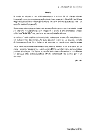 O SenhordosFiose dasNavalhas
DieghoCourtenbitter
Prefacio
O senhor das navalhas é uma expressão maleável e psicótica de um instinto predador
incorporadaem umjovemque matadesde de quandoeraumacriança. Uma infânciadifícil que
lhe permitiudesenvolver uma antipatia irregular e fria com as vítimas que atravessaram o seu
caminho, ou escolhidas por ele.
Um criminosode mentedestrutivae doentiaqueaperfeiçoouassuasmatançasapósterpassado
por uma forte desilusão amorosa com uma jovem de apenas 25 anos chamada de Ana pelo
misterioso “Serial killer” que não tem o seu nome divulgado na trama.
As váriasAna´s mortaspeloassassinomisterioso,sugeremque todas elasforamescolhidaspor
um motivo obvio e determinante. As jovens possuíam o nome de sua ex-paixão e muitas
detinhamcaracterísticasfísicas similarese até parecidas com a garota que o assassino amava.
Todas elas eram mulheres inteligentes, jovens, bonitas, morenas e com estatura de até um
metro e sessenta. Todos os crimes acontecem em 2019 e acumulam inúmeras manchetes de
jornais,oterrorinvade ailhadoamor,omedofazcomque asruasfiquemvaziase apolícialocal
não consegue coloca atrás das grades o estranho homem das flores, que mais parece um
fantasma.
Ana Carla
 