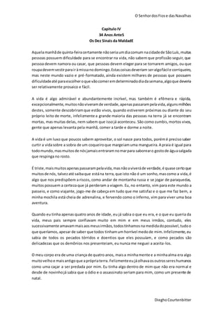 O SenhordosFiose dasNavalhas
DieghoCourtenbitter
Capitulo IV
34 Anos AnteS
Os Dez Sinais da MaldadE
Aquelamanhãde quinta-feiracertamente nãoseriaumdiacomum nacidadede SãoLuís,muitas
pessoas possuem dificuldade para se encontrar na vida, não sabem que profissão seguir, que
pessoa devem namora ou casar, que pessoas devem eleger para se tornarem amigos, ou que
roupadevemvestirparairàmissanodomingo.Estascoisasdeveriam seralgofácile corriqueiro,
mas neste mundo vazio e pré-formatado, ainda existem milhares de pessoas que possuem
dificuldadeaté paraescolheroque vãocomeremdeterminadodiadasemana,algoque deveria
ser relativamente prosaico e fácil.
A vida é algo admirável e abundantemente incrível, mas também é efêmera e rápida,
excepcionalmente, muitosnãoviveramde verdade,apenaspassarampelavida,algunsmilhões
destes, somente descobriramque estão vivos, quando estiverem próximas ou diante do seu
próprio leito de morte, infelizmente a grande maioria das pessoas na terra já se encontram
mortas, mas muitas delas, nem sabem que issojá aconteceu. São como zumbis,mortos vivos,
gente que apenas levanta pela manhã, comer a tarde e dorme a noite.
A vida é um luxo que poucos sabem aproveitar, o sol nasce para todos, porémé precisosaber
curtir a vidasobre a sobra de um coqueiroque margeiamuma mangueira.A praia é igual para
todomundo,masmuitosde nósjamaisentraramnomarpara saborearo gostode águasalgada
que respinga no rosto.
É triste,maismuitosapenas passarampelavida,masnãoaviveráde verdade, é quase certoque
muitosde nós, talvezaté saibaque estána terra, que isto não é um sonho,mascomo a vida, é
algo que nos predispõem a riscos, como andar de montanha russa e se jogar de paraquedas,
muitos possuem a certeza que já perderam a viagem. Eu, no entanto, vim para este mundo a
passeio, e como viajante, jogo-me de cabeça em tudo que me satisfaz e o que me faz bem, a
minha mochila está cheia de adrenalina, e fervendo como o inferno, vim para viver uma boa
aventura.
Quando eu tinha apenas quatro anos de idade, eu já sabia o que eu era, e o que eu queria da
vida, meus pais sempre confiavam muito em mim e em meus irmãos, contudo, eles
sucessivamente amavammaisaosmeusirmãos,todostínhamosna medidadopossível,tudoo
que queríamos, apesar de saber que todos tinhamum horrível medode mim.Infelizmente,eu
sabia de todos os pecados tórridos e doentios que eles possuíam, e como pecados são
delicadezas que os demônios nos presenteiam, eu nunca me neguei a aceita-los.
O meu corpo era de uma criança de quatro anos, maisa minhamente e a minhaalma era algo
muitovelho e maisantigoque aprópriaterra. Felizmenteeujáolhavaosoutrossereshumanos
como uma caçar a ser predada por mim. Eu tinha algo dentro de mim que não era normal e
desde de novinhojá sabia que o ódio e o assassinato seriam para mim, como um presente de
natal.
 