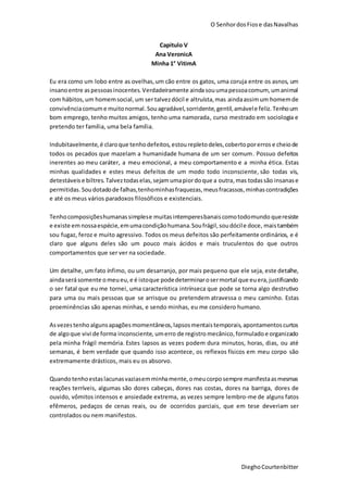 O SenhordosFiose dasNavalhas
DieghoCourtenbitter
Capitulo V
Ana VeronicA
Minha 1° VitimA
Eu era como um lobo entre as ovelhas,um cão entre os gatos, uma coruja entre os asnos, um
insanoentre aspessoasinocentes. Verdadeiramente aindasouumapessoacomum, umanimal
com hábitos,um homemsocial,um ser talvezdócil e altruísta,mas aindaassimum homemde
convivênciacomume muitonormal.Souagradável,sorridente,gentil,amávele feliz.Tenhoum
bom emprego, tenho muitos amigos, tenho uma namorada, curso mestrado em sociologia e
pretendo ter família, uma bela família.
Indubitavelmente,é claroque tenhodefeitos, estourepleto deles,cobertoporerros e cheiode
todos os pecados que mazelam a humanidade humana de um ser comum. Possuo defeitos
inerentes ao meu caráter, a meu emocional, a meu comportamento e a minha ética. Estas
minhas qualidades e estes meus defeitos de um modo todo inconsciente, são todas vis,
detestáveis e biltres.Talveztodaselas,sejam umapiordoque a outra,mas todassão insanase
permitidas.Soudotadode falhas,tenhominhasfraquezas,meusfracassos,minhascontradições
e até os meus vários paradoxos filosóficos e existenciais.
Tenhocomposiçõeshumanassimplese muitasintemperesbanaiscomotodomundo queresiste
e existe emnossaespécie,emumacondiçãohumana.Soufrágil,soudócile doce, maistambém
sou fugaz, feroz e muito agressivo. Todos os meus defeitos são perfeitamente ordinários, e é
claro que alguns deles são um pouco mais ácidos e mais truculentos do que outros
comportamentos que ser ver na sociedade.
Um detalhe, um fato ínfimo, ou um desarranjo, por mais pequeno que ele seja, este detalhe,
aindaserásomente omeueu,e é istoque podedeterminarosermortal que euera,justificando
o ser fatal que eu me tornei, uma característica intrínseca que pode se torna algo destrutivo
para uma ou mais pessoas que se arrisque ou pretendem atravessa o meu caminho. Estas
proeminências são apenas minhas, e sendo minhas, eu me considero humano.
Asvezestenho algunsapagõesmomentâneos, lapsosmentaistemporais, apontamentoscurtos
de algoque vivi de forma inconsciente, umerro de registro mecânico,formulado e organizado
pela minha frágil memória. Estes lapsos as vezes podem dura minutos, horas, dias, ou até
semanas, é bem verdade que quando isso acontece, os reflexos físicos em meu corpo são
extremamente drásticos, mais eu os absorvo.
Quandotenhoestaslacunasvaziasemminhamente,omeucorposempre manifestaasmesmas
reações terríveis, algumas são dores cabeças, dores nas costas, dores na barriga, dores de
ouvido, vômitos intensos e ansiedade extrema, as vezes sempre lembro-me de alguns fatos
efêmeros, pedaços de cenas reais, ou de ocorridos parciais, que em tese deveriam ser
controlados ou nem manifestos.
 