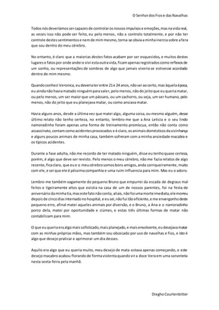 O SenhordosFiose dasNavalhas
DieghoCourtenbitter
Todosnósdeveríamossercapazesde controlarosnossosimpulsose emoções,masnavidareal,
as vezes isso não pode ser feito, eu pelo menos, não a controlo totalmente, e por não ter
controle destessentimentose nemde mimmesmo, torna-se obviaaminhainerciasobre afera
que sou dentro do meu cérebro.
No entanto, é claro que a maiorias destes fatos acabam por ser esquecidos, e muitos destes
lugarese fatospor onde andei e vivi estaoutravida,ficamapenasregistradoscomoreflexosde
um sonho, ou representações de sombras de algo que jamais viveria se estivesse acordado
dentro de mim mesmo.
Quandoconheci Veronica, eudeveriaterentre 21e 24 anos,nãosei aocerto,mas àquelaépoca,
eu aindanão haviamatado ninguémparavaler,pelomenos,nãodo jeitoque euqueriamatar,
ou pelo menos, um ser maior que um pássaro, ou um cachorro, ou seja, um ser humano, pelo
menos, não do jeito que eu planejava matar, ou como ansiava matar.
Havia alguns anos, desde a última vez que matei algo, alguma coisa,ou mesmo alguém, desse
último relato não tenho certeza, no entanto, lembro-me que a Ana Leticia e o seu lindo
namoradinho foram apenas uma forma de treinamento promíscua, então não conta como
assassinato,contamcomoacidentesprovocados e é claro, osanimais domésticos davizinhança
e alguns poucos animais de minha casa, também sofreram com a minha ansiedade macabra e
os típicos acidentes.
Durante a fase adulta, não me recordo de ter matado ninguém,disse eu tenhoquase certeza,
porém, é algo que deve ser revisto. Pelo menos o meu cérebro, não me fazia relatos de algo
recente,ficaclaro, que eue o meucérebrosomosbons amigos,anda corriqueiramente, muito
com ele,e sei que ele é péssimacompanhia e uma ruim influencia para mim. Mas eu o adoro.
Lembro-me também vagamente do pequeno Bruno que empurrei da escada de degraus mal
feitos e ligeiramente altos que existia na casa de um de nossos parentes, foi na festa de
aniversário daminhatia,masestefatonãoconta,aliais,nãofoiumamorteimediata,elemorreu
depoisde cincodiasinternadonohospital, e eusei,nãofui tãoeficiente,e me envergonhodeste
pequeno erro, afinal matei aqueles animais por diversão, e o Bruno, a Ana e o namoradinho
porco dela, matei por oportunidade e ciúmes, e estas três últimas formas de matar não
contabilizam para mim.
O que euqueriaeraalgomaissofisticado,maisplanejado,e maisenvolvente,eudesejavamatar
com as minhas próprias mãos, mas também sou obcecado por uso de navalhas e fios, e isto é
algo que desejo praticar e aprimorar um dia desses.
Aquilo era algo que eu queria muito, meu desejo de mata estava apenas começando, e este
desejomacabroacabou florando de formaviolentaquandovira doce Veraem uma sorveteria
nesta sexta-feira pela manhã.
 