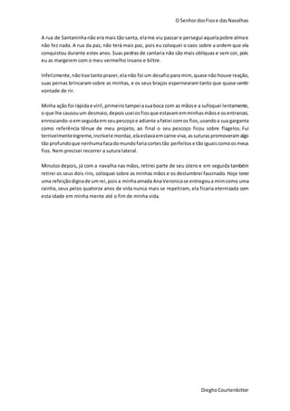 O SenhordosFiose dasNavalhas
DieghoCourtenbitter
A rua de Santaninhanão era mais tão santa, elame viu passar e persegui aquelapobre almae
não fez nada. A rua da paz, não terá mais paz, pois eu coloquei o caos sobre a ordem que ela
conquistou durante estes anos. Suas pedras de cantaria não são mais oblíquas e sem cor, pois
eu as margeiem com o meu vermelho insano e biltre.
Infelizmente,nãotive tantoprazer,ela não foi um desafio para mim,quase não houve reação,
suas pernas brincaram sobre as minhas, e os seus braços espernearam tanto que quase sentir
vontade de rir.
Minha ação foi rápidae viril,primeirotampeiasuaboca com as mãose a sufoquei lentamente,
o que lhe causouum desmaio,depois useiosfiosque estavamemminhasmãose osentrancei,
enroscando-oemseguidaemseupescoçoe adiante afatiei comos fios,usandoa sua garganta
como referência tênue de meu projeto, ao final o seu pescoço ficou sobre flagelos. Fui
terrivelmenteíngreme,incrívele mordaz,elaestavaemcarne viva, assuturaspromoveram algo
tão profundoque nenhumafacadomundofariacortestão perfeitose tão iguaiscomoosmeus
fios. Nem precisei recorrer a sutura lateral.
Minutos depois, já com a navalha nas mãos, retirei parte de seu útero e em seguida também
retirei os seus dois rins, coloquei sobre as minhas mãos e os deslumbrei fascinado. Hoje terei
uma refeiçãodignade umrei,pois a minhaamada AnaVeronicase entregoua mimcomo uma
rainha, seus pelos quatorze anos de vida nunca mais se repetiram, ela ficaria eternizada com
esta idade em minha mente até o fim de minha vida.
 