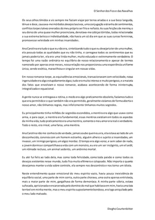O SenhordosFiose dasNavalhas
DieghoCourtenbitter
Os seus olhos tímidos e vis sempre me faziam viajar por terras ariadas e a sua boca languida,
tênue e doce,causava-memórbidosdesejoslascivos,umaconjugação estranhade sentimentos,
conflitostorpestalvezonerados domeupróprioserfrioe nefasto.Assuasfeiçõesde menina,o
seudorso de uma quase mulherprovinciana, denotava-mecobiçastórridas,todas relacionadas
a sua extrema beleza e individualidade,não havia um só dia em que as suas curvas femininas,
promovesse veleidade em minhas insanidades.
AnaCarolinaeratudooque eunãoera, sintetizandotudooque eudesejariaterde umamulher,
ela possuía todas as qualidades que eu não tinha, e carregava todos os sentimentos que eu
jamais poderia ter, ela era uma linda mulher, muito educada e extremamente verdadeira. O
tempo foi uma razão ordinária no equilíbrio de nosso relacionamento e apesar de termos
namorado por apenasonze meses,nossarelação nos proporcionou uma experiênciauniforme
única, sendo exótica, maravilhosa e singular em nossas vidas.
Em nossoromance torpe, as equivalências emocionais,transacionavamcom velocidade, nossa
ingenuidadeeraalgo estupidamentealgoz,tudoeramuitointenso e muitoperigoso,e amaioria
dos fatos que envolviam o nosso romance, acabava acontecendo de forma ininterrupta,
integralizada e equacional.
A gente nunca se entregavaa rotina,o medoera algo praticamente obsoleto, fazíamostudoo
que era permitidoe o que também não era permitido, geralmente vivíamosde formaabertao
nosso amor, não tínhamos regras, mas infelizmente tínhamos muitos segredos.
Eu principalmente tinha milhões de segredos escondidos, a mentira era algo que usava como
arma, e para caçar, a mentira era fundamental, essas mentiras existiamem todos os aspectos
da minhavida,tudopraticamenteeraumamentira,somenteomeuamorerareal e verdadeiro.
Todo o resto, era irreal, uma farsa, uma mentira.
AnaCarolinanãome conhecia de verdade,jamaissoube quemeuera,elaestavaaoladode um
desconhecido, convivia com um homem estranho, alguém alheio e sujeito a insanidades, um
invasor,um inimigoperigoso,umalgoz mordaz. O tempo era algo voraz,e sem saber de nada,
a jovemdormiae compartilhavaavida com um monstro,eu era um ser incógnito, umvil ardil,
um nômade recluso, um animal sedento, um anônimo mortal.
Eu até fui feliz ao lado dela, mas como toda felicidade, como toda paixão e como todos os
desejos existentes nesse mundo, tudo fica muitoefêmeroe colapsado. Não importa o quanto
desejamos manter a vida sobre controle, ela sempre nos descontrola e nos torna um idiota.
Neste entendimento quase emocional do meu espirito vazio, havia pouca inexistência de
equilíbrio social, uma parte de mim sorria, outra parte chorava, uma outra apenas entristecia,
mais a maior parte de mim, gargalhava de forma demoníaca. A minha parte sóbria, estava
sufocada,aprisionadae encarceradapelodomíniodomal que habitavaemmim, haviaumaluta
terrível emminhamente,maso meu espiritosupostamentebondoso,eralogoaniquiladopelo
o meu lado malvado.
 