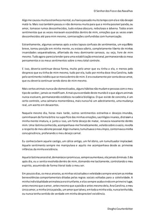 O SenhordosFiose dasNavalhas
DieghoCourtenbitter
Algome causoumuitaestranhezamental,euhaviapassadomuitotempocomelae nãodesejei
matá-la.Mais issotambémpassou e não demorou muitopara que a minhapossível paixão,ou
amor, tomasse rumos desconhecidos, tudo estava obscuro, nebulosos e ádvena. Todos eram
sentimentos que as vezes moravam escondidos dentro de mim, emoções que as vezes eram
desconhecidos até para mim mesmo, comiserações confundidas com humanização.
Estranhamente, algumas semanas após a estes lapsos confusos de sentimentos, um equilíbrio
breve, tomou posição em minha mente, eu estava sóbrio, completamente liberto de minhas
insanidades sequestradoras, alforriado do meu dominante carrasco, ou seja, livre de mim
mesmo. Tudoagora pareciatenderpara uma estabilizaçãoemocional, permanecendoosmeus
pensamentos e os meus sentimentos sobre o meu total controle.
E isso, deveria continuar dessa forma, muito pelo amor que eu tinha a ela, e menos pelo
desprezo que eu tinha de mim mesmo, tudo por ela, tudo por minha doce Ana Carolina, tudo
pelosentimentoinédito que se moviadentrode mim.Eera exatamente porcontadesse amor,
que eu deveria continuar sendo dono de mim mesmo.
Mais certosanimaisnuncasão domesticados, algunshábitosnãomudame pessoascomo meu
tipode caráter, jamaisse modificam.A maispuraverdade deste mundoé oque algunsanimais
nunca evoluem, permanecendo estáticos na cadeia biológica. O que existe de concreto, é um
certo controle, uma calmaria momentânea, mais nunca há um adestramento, uma mudança
real, um acerto em desacertos.
Naquele mesmo dia, horas mais tarde, outros sentimentos estranhos e desejos imundos,
caminhavamde formabiltre na superfície das minhasemoções, sacrilégiosinsanos,distraiama
minha mente imatura, e junto a isso, um forte desejo de matar, renascia novamente dentro
mim.Uma lástimaconhecida, acompanhava-me freneticamente,volvidasobre ovazio,revolta
a respeitode meuabismopessoal.Algoinumano,tumultuavaomeuímpio, contornavaaminha
concupiscência, profanando o meu desejo carnal.
Eu conhecia bem aquele castigo, um cálice antigo, um fel ébrio, um tumultuador implacável.
Aquele sentimento sempre me manipulava e aquilo me acompanhava desde as primeiras
infâncias da minha existência.
Aquelalástimaancestral,demoníacae promiscua,sempreaumentava,elajamaisdiminuía.Edia
após dia, eu a sentia revolvida dentro de mim, domando-me tacitamente, controlandoo meu
espirito, assumindo de forma literal todo o meu ser.
Em poucosdias,osmeusanseios,asminhas vicissitudese veleidadessemprevenciamasminhas
benevolências comportamentais ditadas pelas regras sociais voltadas para a coletividade. A
minhaindividualidadeanimalescaeratriunfante,e elassempre acabavindoem primeirolugar,
antesmesmoque oamor, antesmesmoque apaixãoe antesmesmodela, AnaCarolina, omeu
únicoamor,a minhaúnicapaixão, umamorque talvez,emtodaaminhavida, nuncatenhatido,
ou nunca tenha sentido de verdade em minha desprezível existência.
 
