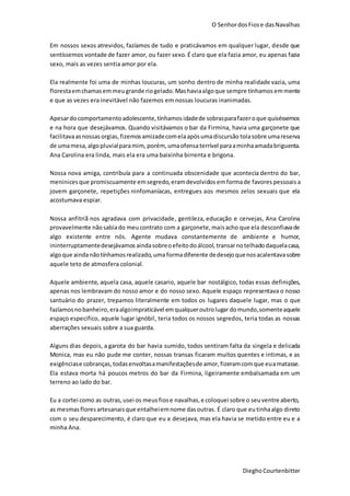 O SenhordosFiose dasNavalhas
DieghoCourtenbitter
Em nossos sexos atrevidos, fazíamos de tudo e praticávamos em qualquer lugar, desde que
sentíssemos vontade de fazer amor, ou fazer sexo. É claro que ela fazia amor, eu apenas fazia
sexo, mais as vezes sentia amor por ela.
Ela realmente foi uma de minhas loucuras, um sonho dentro de minha realidade vazia, uma
florestaemchamasemmeugrande riogelado.Mashaviaalgoque sempre tínhamos emmente
e que as vezes era inevitável não fazemos em nossas loucuras inanimadas.
Apesardocomportamentoadolescente, tínhamosidadede sobrasparafazeroque quiséssemos
e na hora que desejávamos. Quando visitávamos o bar da Firmina, havia uma garçonete que
facilitavaasnossas orgias,fizemosamizadecomelaapósumadiscursão tolasobre umareserva
de umamesa,algopluvialparamim, porém, umaofensaterrível paraaminhaamadabriguenta.
Ana Carolina era linda, mais ela era uma baixinha birrenta e brigona.
Nossa nova amiga, contribuía para a continuada obscenidade que acontecia dentro do bar,
meninices que promiscuamente emsegredo,eramdevolvidos emformade favores pessoais a
jovem garçonete, repetições ninfomaníacas, entregues aos mesmos zelos sexuais que ela
acostumava espiar.
Nossa anfitriã nos agradava com privacidade, gentileza, educação e cervejas, Ana Carolina
provavelmente nãosabiado meucontrato com a garçonete,maisacho que ela desconfiavade
algo existente entre nós. Agente mudava constantemente de ambiente e humor,
ininterruptamentedesejávamos aindasobreoefeitodoálcool, transarnotelhadodaquelacasa,
algoque aindanãotínhamosrealizado,uma formadiferente dedesejoquenosacalentavasobre
aquele teto de atmosfera colonial.
Aquele ambiente, aquela casa, aquele casario, aquele bar nostálgico, todas essas definições,
apenas nos lembravam do nosso amor e do nosso sexo. Aquele espaço representava o nosso
santuário do prazer, trepamos literalmente em todos os lugares daquele lugar, mas o que
fazíamosnobanheiro,eraalgoimpraticável emqualqueroutrolugar domundo,somenteaquele
espaço especifico, aquele lugar ignóbil, teria todos os nossos segredos, teria todas as nossas
aberrações sexuais sobre a sua guarda.
Alguns dias depois, a garota do bar havia sumido, todos sentiram falta da singela e delicada
Monica, mas eu não pude me conter, nossas transas ficaram muitos quentes e intimas, e as
exigênciase cobranças,todasenvoltasamanifestaçõesde amor,fizeramcomque euamatasse.
Ela estava morta há poucos metros do bar da Firmina, ligeiramente embalsamada em um
terreno ao lado do bar.
Eu a cortei como as outras,usei os meusfiose navalhas,e coloquei sobre o seuventre aberto,
as mesmasfloresartesanaisque entalheiemnome dasoutras. É claro que eutinhaalgo direto
com o seu desparecimento, é claro que eu a desejava, mas ela havia se metido entre eu e a
minha Ana.
 