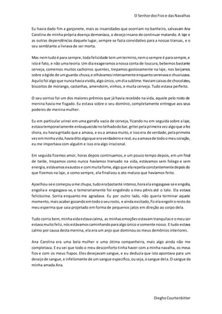 O SenhordosFiose dasNavalhas
DieghoCourtenbitter
Eu havia dado fim a garçonete, mais as insanidades que ocorriam no banheiro, salvavam Ana
Carolina de minha própria doença demoníaca, o desejoinsano de continuar matando.A laje e
as outras dependências daquele lugar, sempre se fazia convidativo para a nossas transas, e o
seu semblante a livrava de ser morta.
Mas nemtudoé para sempre,todafelicidade temumtermino,nemosempre é parasempre,e
istoé fato, e não uma teoria.Um dia exageramos anossa conta de loucura,bebemosbastante
cerveja, comemos muitos cachorros quentes, trepamos gostosamente na laje, nos beijamos
sobre aégide de umguarda-chuva,e olhávamosintensamenteenquantoserenavae chuviscava.
Aquilofoi algoque nuncahaviavivido,algoúnico,umdiasublime. Haviamcaixasde chocolates,
biscoitos de morango, castanhas, amendoim, vinhos, e muita cerveja. Tudo estava perfeito.
O seu sorriso foi um dos maiores prêmios que já havia recebido na vida, aquele pelo rosto de
menina havia me fisgado. Eu estava sobre o seu domínio, completamente entregue aos seus
poderes de menina mulher.
Eu em particular urinei em uma garrafa vazia de cerveja, ficando nu em seguida sobre a laje,
estavatemporariamente enlouquecidonotelhadodobar,gritei pelaprimeiravezalgoque afez
chora, eu haviagritado que a amava, e eua amava muito,e issoera de verdade,pelaprimeira
vezemminhavida,haviaditoalgoque eraverdadeiroe real,euaamavade todoomeucoração,
eu me importava com alguém e isso era algo irracional.
Em seguida fizemos amor, horas depois continuamos,e um pouco tempo depois, em um final
de tarde, trepamos como nunca havíamos transado na vida, estávamos sem folego e sem
energia,estávamosexaustose commuitafome,algoque elarepetiaconstantementedepoisdo
que fizemos na laje, e como sempre, ela finalizou o ato maluco que havíamos feito.
Ajoelhou-see começouame chupa,tudoerabastante intenso,horaelaengasgava-see engolia,
engolia e engasgava-se, e temerariamente foi engolindo o meu pênis até o talo. Ela estava
felicíssima. Sorria enquanto me agradava. Eu por outro lado, não queria terminar aquele
momento,maisacabei gozandoemtodooseurosto, e aindaexcitado,fiz elaengolirorestodo
meu esperma que saia projetado em forma de pequenos jatos em direção ao corpo dela.
Tudo corria bem,minhavidaestavacalma, as minhasemoçõesestavam tranquilase omeuser
estavamuitofeliz,nósestávamoscaminhandoparaalgoúnico e somente nosso.E tudo estava
calmo por causa desta menina, ela era um anjo que dominou os meus demônios interiores.
Ana Carolina era uma bela mulher e uma ótima companheira, mais algo ainda não me
completava. E eu sei que todo o meu desconforto tinha haver com a minha navalha, os meus
fios e com os meus fiapos. Eles desejavam sangue, e eu deduzia que isto apontava para um
desejode sangue,e infelizmente de um sangue especifico,ouseja,osangue dela.O sangue da
minha amada Ana.
 