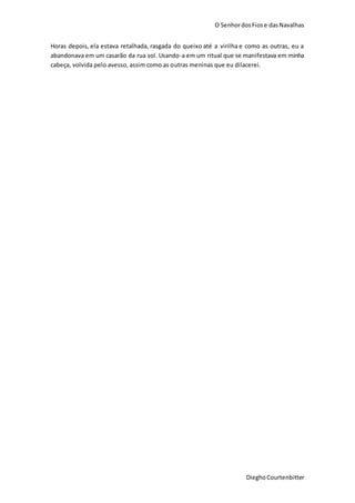 O SenhordosFiose dasNavalhas
DieghoCourtenbitter
Horas depois, ela estava retalhada, rasgada do queixo até a virilha e como as outras, eu a
abandonava em um casarão da rua sol. Usando-a em um ritual que se manifestava em minha
cabeça, volvida pelo avesso, assim como as outras meninas que eu dilacerei.
 