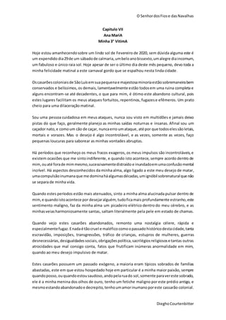 O SenhordosFiose dasNavalhas
DieghoCourtenbitter
Capitulo VII
Ana MariA
Minha 3° VitimA
Hoje estou amanhecendosobre um lindo sol de Fevereiro de 2020, sem dúvida alguma este é
um expendido dia29de um sábadode calmaria, umbeloanobissexto,umalegre diaincomum,
um fabuloso e único raia sol. Hoje apesar de ser o último dia deste mês pequeno, devo toda a
minha felicidade matinal a este carnaval gordo que se espalhou nesta linda cidade.
Oscasarões coloniais de SãoLuísemsuapequenae majestosaminoriaestãosobremaneirabem
conservados e belíssimos, os demais, lamentavelmente estão todosem uma ruina completa e
alguns encontram-se até decadentes, o que para mim, é ótimo este abandono cultural, pois
estes lugares facilitam os meus ataques fortuitos, repentinos, fugazese efêmeros. Um prato
cheio para uma dilaceração matinal.
Sou uma pessoa cuidadosa em meus ataques, nunca sou visto em multidões e jamais deixo
pistas do que faço, geralmente planejo as minhas saídas noturnas e insanas. Afinal sou um
caçador nato,e comoum cão de caçar, nuncaerro umataque, até por que todoselessãoletais,
mortais e vorazes. Mas o desejo é algo incontrolável, e as vezes, somente as vezes, faço
pequenas loucuras para saborear as minhas vontades abruptas.
Há períodos que reconheço os meus fracos exageros, os meus impulsos são incontroláveis,e
existem ocasiões que me sintoindiferente, e quando isto acontece, sempre acordo dentro de
mim, ouaté forade mimmesmo,sucessivamentedistraído e inundadoemumaconfusãomental
incrível. Há aspectos desconhecidos da minha alma, algo ligado a este meu desejo de matar,
umacompulsãoinumanaque me dominaháalgumasdécadas, umignóbil sobrenaturalque não
se separa de minha vida.
Quando estes períodos estão mais atenuados, sinto a minha alma alucinada pulsar dentro de
mim,e quandoistoacontece por desejaralguém, tudoficamais profundamente estranho,este
sentimento maligno, faz da minha alma um picadeiro elétrico dentro do meu cérebro, e as
minhasveias harmoniosamente santas, saltam literalmente pela pele em estado de chamas.
Quando vejo estes casarões abandonados, remonto uma nostalgia célere, rápida e
especialmentefugaz.Enadaé tãocruel e maléfico comoopassado históricodestacidade, tanta
escravidão, imposições, transgressões, tráfico de crianças, estupros de mulheres, guerras
desnecessárias,desigualdadessociais,obrigaçõespolítica,sacrilégiosreligiosose tantas outras
atrocidades que mal consigo conta, fatos que frutificam inúmeras anormalidade em mim,
quando ao meu desejo impulsivo de matar.
Estes casarões possuem um passado exógeno, a maioria eram típicos sobrados de famílias
abastadas, este em que estou hospedado hoje em particular é a minha maior paixão, sempre
quandoposso,ouquandoestousaudoso,andopelaruado sol,somente paravereste sobrado,
ele é a minha menina dos olhos de ouro, tenho um fetiche maligno por este prédio antigo, e
mesmoestandoabandonadoe decrepito, tenhoumamorinumanoporeste cassarão colonial.
 