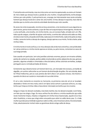 O SenhordosFiose dasNavalhas
DieghoCourtenbitter
É estranhoeste sentimento,masme sintocomo um menino apaixonado,oucomoum homem
de meia idade que deseja muito a paixão de uma mulher, inexplicavelmente, tenho desejos
íntimos por este prédio. E pela primeira vez, enxergo-me inteiramente novo neste estranho
homem que deseja muito ter o amor de uma mulher. O meu desejo é esquisito, mais não há
dúvidas que eu tenho uma violenta veleidade doméstica por este casarão.
Às vezesme sintonopassado, revisitoosmeusancestrais, e me recolocoemsuas angustias ou
pelomenos,pensoneste contexto,oque de fato seriaaquelaépoca intransigente, retrato-me
a uma confusão, uma revolta, em minha mente, sou um escravo fujão, armado com um rifle,
todo sujode sangue,o barrão do açúcar está morto, o senhordos cafezais está caído ao chão,
ele deve estarmorto,elepodeestáferido,nadavejo emminhafrente,nadasintopelososmeus
irmãos, somente tenho o desejo da vingança, desejo apenasa sua morte, ferido a balas pelas
minhas mãos.
A minhamente é muitoconfusa,e os meusdesejossãoaindamaisestranhos,este prédiodeve
ter várias estórias e a minha mente apenas as retrata, ou pelo menos, remontamos cacos de
sua longa jornada.
Este casarão em particular, tem oito janelões coloniais enormes,possuir um mirante solitário,
pedrasde cantaria na calçada, pedrassabão envolvendooscantos adjacentesda casa, grossas
paredes, algumas untadas e cimentadas a óleo de baleia, telhas coloniais vermelhas, azulejos
português azuis e entrada pintadas de branco.
Certamente aqui deveria morar um homem bemrico, um mercador de escravos,um barão do
algodão, um senhor cafeicultor ou um homem da distribuição de grãos. Ele sem dúvida, devia
ter filhas lindíssimas, pois as suas janelas são bem altas e um poucos eclusas, isto mostra o
quando ele devia ser austero e reservado em sua vida intima.
O sol a este momento se encontra no horizonte, os primeiros raios de sol já se levantam
abastados e fortes em meu rosto, este é um típico aviso comum a pessoas como eu, ou seja,
tenho que limpa as minhas mãos e boca deste intercepto vermelho que me envolve.
Sangue e tripas me deixam excitados,mais bela manhã, elas me deixamenjoado e sem fome,
um fato que me elege a fuga. Os meus velhos fios de náilon e a minha navalha de aço estão
neste momento limpos, intactos e elegantes em minha mesa improvisada, aquele era o meu
altar ritualístico, a mesa que elegi sobre uma pedra que achei no salão desta casa. E a linda
mulherque descansamórbidanagramae sobre ochão, estairresolutae plena. Elaestáamável,
linda, absolutamente incrível sobre as gramíneas deste antigo salão de dança.
 