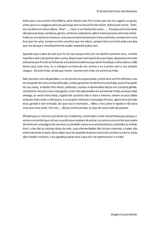 O SenhordosFiose dasNavalhas
DieghoCourtenbitter
Acho que o seu nome é Ana Maria, pelo menos este foi o nome que ela me sugeriu, ou gruiu,
antesque eua rasgasse peloseupescoçocomosmeusfios de náilon.Adoroeste nome,“Ana”,
ele soabemem meuslábios,“Ana”......Hum, é umbelíssimonome......Pessoascomeste nome
são pessoasboas,caridosas,gentis,amáveise adoráveis,adoromatarpessoascomeste nome.
Pode serum destinoincomum,maselassempre atravessamomeucaminho,sempre temuma
Ana que me ama, sempre existir uma Ana que me odeia, sempre fluir na minha vida uma Ana
que me deseja e inevitavelmente acabo matando todas elas.
Quando vejo a obra de arte que fiz em seu corpo entro em um delírio somente meu, a minha
navalhaa abriudo queixoaté a vulva,depoisque comi parte de suastripas,depositei umarosa
artesanal que fizcomasfolhasde umaplantaendêmicaque acheifrondosae soltasobre ochão
desta casa, esta rosa, eu a coloquei no meio de seu ventre e eu a pintei com o seu próprio
sangue. Ela está linda, ainda que inerte, mesmo sem vida, ela continua linda.
Não soubom com despedidas,e osol jáestá me expulsando,anoite teve umfimefêmero,vou
me despedirde meuarranjodelicado, entãoaproximo-mede formaacanhada,queroficaperto
de seu rosto, e dando-lhes doces, ardentes, vorazes e demorados beijos em sua boca gélida,
reconforto-me comoseunovogosto, sinto-mesaboreandoumsorvetede limão,asvezesmeio
amargo, as vezes meio doce, o gosto de sua boca não é mais o mesmo, ontem os seus lábios
estavam mais mole e afetuosos, e a sua pele cheirava a morangos frescos, agora ela está mais
dura, gelada e sem emoção. Sei que isso é insensível.... Mais o meu amor é rápido e não dura
mais que uma noite. Por isso.... Beijos minha amada, te vejo do outro lado do paraíso.
Olhado para o imenso azul deste céu lindíssimo, contemplo a vida maravilhosa que possuo, e
comoa umpintorque cultuaasuaobraque acabara de pintar,oucomoaumescritorque acaba
de terminarumapáginade seulivro,eutambémcomoaumartistaclássico,vislumbroasminhas
Ana´s, elas são as minhas obras de arte, suas efemeridades são únicas e eternas, e todas são
extremamente vivazes.Deussabe oque faz quandoresolveucriareste universoe aterra,estas
são criações incríveis, e eu agradeço pelas Ana´s que ele me oportuna ter e cuidar.
 