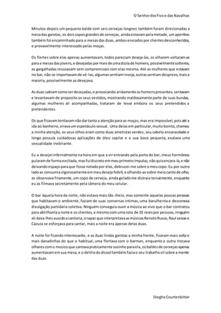 O SenhordosFiose dasNavalhas
DieghoCourtenbitter
Minutos depois um pequeno balde com seis cervejas longnec também foram direcionadas a
mesadas garotas, os doiscoposgrandesde cervejas, aindaestavampelametade, umaperitivo
tambémfoi encaminhadopara a mesasdas duas, ambosenviadospor clientesdesconhecidos,
e provavelmente interessado pelas moças.
Os flertes sobre elas apenas aumentavam, todos pareciam deseja-las, os olharem voltaram-se
paraa mesasdasjovens,e desejadaspormaisdeumadúziade homens, possivelmentesolteiros,
as gargalhadas ressoavam sem compromissos com elas mesma. Até as mulheres que estavam
no bar, não se importavamde vê-las,algumassentiaminveja,outrassentiamdesprezo,maisa
maioria, possivelmente as desejava.
Asduas sabiam comoserdesejadas,e provocando aridamente oshomenspresentes, sentavam
e levantavam de proposito os seus vestidos, mostrando maldosamente parte de suas bundas,
algumas mulheres ali acompanhadas, trataram de levar embora os seus pretendidos a
pretendentes.
Os que ficavamtentavamnãodartanta a atençãopara as moças,mas era impossível,poisaté a
ida ao banheiro,viravaumespetáculosexual. Uma delasem particular,muitobonita,chamou
a minha atenção, os seus olhos eram como duas ametistas verdes,seu cabelo encaracolado e
longo possuía cuidadosas aplicações de óleo capilar e a sua boca pequena, exalava uma
sexualidade inebriante.
Eu a desejei infernalmente na hora em que a vir entrando pela porta do bar, meus hormônios
pularamde formaexcitada, masfuidiscretoemmeuprimeiroimpulso,nãoquisencara-la,e não
deixando espaçoparaque fosse notadopor elas,debrucei-me sobre omeucopo.Eu por outro
ladoas consumiavigorosamenteemmeudesejofebril, e olhando-assobre meiocantode olho,
as observava friamente, um copo de cerveja, ainda gelado me distraia tenuemente,enquanto
eu as filmava secretamente pela câmera do meu celular.
O bar àquela hora da noite, não estava mais tão cheio, mas somente aquelas poucas pessoas
que habitavam o ambiente, faziam de suas conversas intimas, uma barulhenta e desconexa
divulgação partidária coletiva. Ninguém conseguia ouvir a música ao vivo que o bar contratou
para abrilhantaa noite e os clientes,e mesmocomumacota de 10 reaispor pessoas,ninguém
ali dava-lhesouvidoacantoria,orapaz que interpretavaasmúsicasRenatoRusso,Raul seixase
Cazuza se esforçava para cantar, mais a noite era apenas delas duas.
A noite foi ficando interessante, e as duas lindas garotas a minha frente, ficaram mais solta e
mais danadinhas do que o habitual, uma flertava com o barman, enquanto a outra trocava
olharescomo musico que cantavapraticamente sozinhoparaela,osbaldesde cervejasapenas
aumentavamemsua mesa,e o delíriodoálcool tambémfaziao seu trabalhovil sobre a mente
das duas.
 