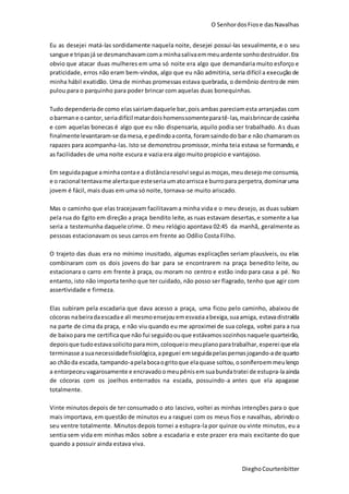 O SenhordosFiose dasNavalhas
DieghoCourtenbitter
Eu as desejei matá-las sordidamente naquela noite, desejei possui-las sexualmente, e o seu
sangue e tripasjá se desmanchavamcoma minhasalivaemmeuardente sonhodestruidor.Era
obvio que atacar duas mulheres em uma só noite era algo que demandaria muito esforço e
praticidade, erros não eram bem-vindos, algo que eu não admitiria, seria difícil a execução de
minha hábil exatidão. Uma de minhas promessas estava quebrada, o demônio dentrode mim
pulou para o parquinho para poder brincar com aquelas duas bonequinhas.
Tudo dependeriade como elassairiamdaquele bar,pois ambas pareciamesta arranjadas com
obarmane ocantor, seriadifícil matardoishomenssomenteparatê-las,maisbrincarde casinha
e com aquelas bonecas é algo que eu não dispensaria, aquilo podia ser trabalhado. As duas
finalmentelevantaram-se damesa,e pedindoaconta, foramsaindodo bar e não chamaram os
rapazes para acompanha-las. Isto se demonstrou promissor, minha teia estava se formando, e
as facilidades de uma noite escura e vazia era algo muito propicio e vantajoso.
Em seguidapague aminhacontae a distânciaresolvi seguiasmoças,meudesejome consumia,
e o racional tentavame alertaque esteseriaumatoarriscae burropara perpetra,dominaruma
jovem é fácil, mais duas em uma só noite, tornava-se muito ariscado.
Mas o caminho que elas tracejavam facilitavama minha vida e o meu desejo, as duas subiam
pela rua do Egito em direção a praça bendito leite, as ruas estavam desertas,e somente a lua
seria a testemunha daquele crime. O meu relógio apontava 02:45 da manhã, geralmente as
pessoas estacionavam os seus carros em frente ao Odílio Costa Filho.
O trajeto das duas era no mínimo inusitado, algumas explicações seriam plausíveis, ou elas
combinaram com os dois jovens do bar para se encontrarem na praça benedito leite, ou
estacionara o carro em frente à praça, ou moram no centro e estão indo para casa a pé. No
entanto, isto não importa tenho que ter cuidado, não posso ser flagrado, tenho que agir com
assertividade e firmeza.
Elas subiram pela escadaria que dava acesso a praça, uma ficou pelo caminho, abaixou de
cócoras nabeiradaescadae ali mesmoensejouemesvaziaabexiga,suaamiga, estavadistraída
na parte de cima da praça, e não viu quando eu me aproximei de sua colega, voltei para a rua
de baixopara me certificaque não fui seguidoouque estávamossozinhosnaquele quarteirão,
depoisque tudoestavasolicitoparamim, coloqueio meuplanoparatrabalhar, esperei que ela
terminasse asuanecessidadefisiológica,apeguei emseguidapelaspernasjogando-ade quarto
ao chãoda escada, tampando-apelabocaogritoque elaquase soltou,osoníferoemmeulenço
a entorpeceuvagarosamente e encravado omeupênis emsuabundatratei de estupra-laainda
de cócoras com os joelhos enterrados na escada, possuindo-a antes que ela apagasse
totalmente.
Vinte minutos depois de ter consumado o ato lascivo, voltei as minhas intenções para o que
mais importava, em questão de minutos eu a rasguei com os meus fios e navalhas, abrindo o
seu ventre totalmente. Minutos depois tornei a estupra-la por quinze ou vinte minutos, eu a
sentia sem vida em minhas mãos sobre a escadaria e este prazer era mais excitante do que
quando a possuir ainda estava viva.
 