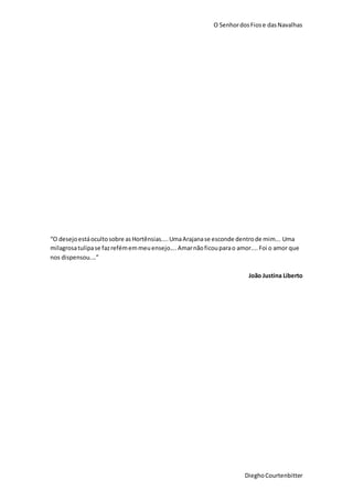 O SenhordosFiose dasNavalhas
DieghoCourtenbitter
“O desejoestáocultosobre asHortênsias....UmaArajanase esconde dentrode mim... Uma
milagrosatulipase fazrefémemmeuensejo....Amarnãoficouparao amor....Foi o amor que
nos dispensou....”
João Justina Liberto
 