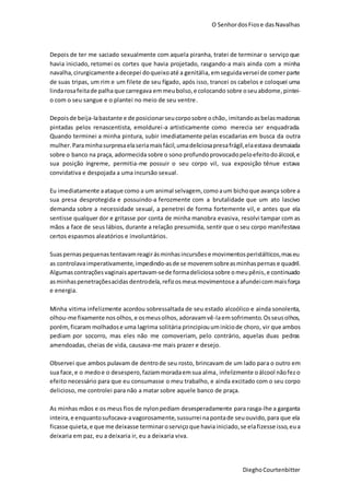O SenhordosFiose dasNavalhas
DieghoCourtenbitter
Depois de ter me saciado sexualmente com aquela piranha, tratei de terminar o serviço que
havia iniciado, retomei os cortes que havia projetado, rasgando-a mais ainda com a minha
navalha,cirurgicamente adecepei doqueixoaté a genitália, emseguidaversei de comer parte
de suas tripas, um rim e um filete de seu fígado, após isso, trancei os cabelos e coloquei uma
lindarosafeitade palha que carregava emmeubolso,e colocando sobre oseuabdome,pintei-
o com o seu sangue e o plantei no meio de seu ventre.
Depoisde beija-labastante e de posicionarseucorposobre ochão, imitandoasbelasmadonas
pintadas pelos renascentista, emoldurei-a artisticamente como merecia ser enquadrada.
Quando terminei a minha pintura, subir imediatamente pelas escadarias em busca da outra
mulher.Paraminhasurpresaelaseriamaisfácil,umadeliciosapresafrágil,elaestava desmaiada
sobre o banco na praça, adormecidasobre o sono profundoprovocadopeloefeitodoálcool,e
sua posição íngreme, permitia-me possuir o seu corpo vil, sua exposição tênue estava
convidativa e despojada a uma incursão sexual.
Eu imediatamente aataque como a um animal selvagem, como aum bicho que avança sobre a
sua presa desprotegida e possuindo-a ferozmente com a brutalidade que um ato lascivo
demanda sobre a necessidade sexual, a penetrei de forma fortemente vil, e antes que ela
sentisse qualquer dor e gritasse por conta de minha manobra evasiva, resolvi tampar com as
mãos a face de seus lábios, durante a relação presumida, sentir que o seu corpo manifestava
certos espasmos aleatórios e involuntários.
Suaspernaspequenastentavamreagirásminhasincursõese movimentosperistálticos,maseu
as controlavaimperativamente,impedindo-asde se moveremsobreasminhaspernas e quadril.
Algumascontrações vaginaisapertavam-sede formadeliciosasobre omeupênis,e continuado
asminhaspenetraçõesacidas dentrodela,refizosmeusmovimentose a afundeicommaisforça
e energia.
Minha vitima infelizmente acordou sobressaltada de seu estado alcoólico e ainda sonolenta,
olhou-me fixamente nos olhos, e osmeusolhos, adoravamvê-laemsofrimento. Osseusolhos,
porém,ficaram molhadose uma lagrima solitária principiou uminíciode choro, vir que ambos
pediam por socorro, mas eles não me comoveriam, pelo contrário, aquelas duas pedras
amendoadas, cheias de vida, causava-me mais prazer e desejo.
Observei que ambos pulavam de dentrode seu rosto, brincavam de um lado para o outro em
sua face,e o medoe o desespero,faziammoradaemsua alma, infelizmente oálcool nãofezo
efeito necessário para que eu consumasse o meu trabalho, e ainda excitado com o seu corpo
delicioso, me controlei para não a matar sobre aquele banco de praça.
As minhas mãos e os meus fios de nylonpediam desesperadamente para rasga-lhe a garganta
inteira,e enquantosufocava-avagorosamente,sussurrei napontade seuouvido,para que ela
ficasse quieta,e que me deixasse terminaroserviçoque haviainiciado,se elafizesse isso,eua
deixaria em paz, eu a deixaria ir, eu a deixaria viva.
 