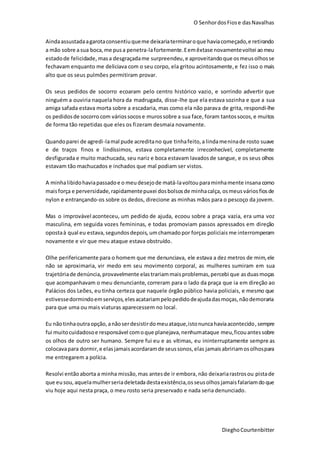 O SenhordosFiose dasNavalhas
DieghoCourtenbitter
Aindaassustadaagarotaconsentiuqueme deixariaterminaroque haviacomeçado,e retirando
a mão sobre asua boca,me pusa penetra-lafortemente.Eemêxtase novamentevoltei aomeu
estadode felicidade, masa desgraçadame surpreendeu,e aproveitandoque osmeusolhosse
fechavam enquanto me deliciava com o seu corpo, ela gritou acintosamente,e fez isso o mais
alto que os seus pulmões permitiram provar.
Os seus pedidos de socorro ecoaram pelo centro histórico vazio, e sorrindo advertir que
ninguém a ouviria naquela hora da madrugada, disse-lhe que ela estava sozinha e que a sua
amiga safada estava morta sobre a escadaria, mas como ela não parava de grita, respondi-lhe
os pedidosde socorro com váriossocos e murossobre a sua face, foram tantossocos,e muitos
de forma tão repetidas que eles os fizeram desmaia novamente.
Quandoparei de agredi-lamal pude acreditano que tinhafeito,a lindameninade rosto suave
e de traços finos e lindíssimos, estava completamente irreconhecível, completamente
desfigurada e muito machucada, seu nariz e boca estavam lavadosde sangue, e os seus olhos
estavam tão machucados e inchados que mal podiam ser vistos.
A minhalibidohaviapassadoe o meudesejode matá-lavoltouparaminhamente insana como
maisforça e perversidade,rapidamentepuxei dosbolsosde minhacalça, osmeus váriosfiosde
nylon e entrançando-os sobre os dedos, direcione as minhas mãos para o pescoço da jovem.
Mas o improvável aconteceu, um pedido de ajuda, ecoou sobre a praça vazia, era uma voz
masculina, em seguida vozes femininas, e todas promoviam passos apressados em direção
opostaà qual eu estava,segundosdepois, umchamadopor forças policiais me interromperam
novamente e vir que meu ataque estava obstruído.
Olhe perifericamente para o homem que me denunciava, ele estava a dez metros de mim,ele
não se aproximaria, vir medo em seu movimento corporal, as mulheres sumiram em sua
trajetóriade denúncia,provavelmente elastrariammaisproblemas,percebi que asduasmoças
que acompanhavam o meu denunciante, correram para o lado da praça que ia em direção ao
Palácios dos Leões, eu tinha certeza que naquele órgão público havia policiais, e mesmo que
estivessedormindoemserviços,elesacatariampelopedidodeajudadasmoças,nãodemoraria
para que uma ou mais viaturas aparecessem no local.
Eu nãotinhaoutraopção,anãoserdesistirdomeuataque,istonuncahaviaacontecido,sempre
fui muitocuidadosoe responsável comoque planejava,nenhumataque meu,ficouantessobre
os olhos de outro ser humano. Sempre fui eu e as vítimas, eu ininterruptamente sempre as
colocavapara dormir,e elasjamaisacordaramde seussonos,elas jamaisabririamosolhospara
me entregarem a polícia.
Resolvi entãoaborta a minha missão,mas antesde ir embora, não deixariarastrosou pistade
que eusou, aquelamulherseriadeletada destaexistência,osseusolhos jamaisfalariamdo que
viu hoje aqui nesta praça, o meu rosto seria preservado e nada seria denunciado.
 
