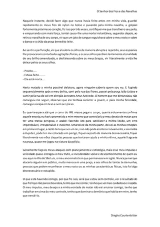 O SenhordosFiose dasNavalhas
DieghoCourtenbitter
Naquele instante, decidi fazer algo que nunca havia feito antes em minha vida, guardei
rapidamente os meus fios de nylon no bolso e puxando pela minha navalha, a golpeei
fortementepróximoaocoração, fizissoportrêsvezes, certifiquei-meque transfixeioseupeito,
e empurrando com mais força, tentei causa-lhe uma morte instantânea, segundos depois, ao
retiraa navalhade seu corpo, vir que um jato de sangue esguichavasobre o meu rosto e sobre
o banco e o chão da praça benedito leite.
Aosentira perfuração, virque elaabriaosolhos de maneiraabruptae repetida,seusespasmos
lhe provocaramconturbadasagitaçõesfísicas,e osseusolhosperdiamlentamenteatonalidade
de seu brilho amendoado, e desfalecendo sobre os meus braços, vir literalmente a vida lhe
deixar pelos os seus olhos.
- Pronto.....
- Estava feito........
- Ela está morta....
Havia matado a minha possível delatora, agora ninguém saberia quem sou eu. E fugindo
sequencialmente após o meu delito, corri pela rua das flores, passei pela praça João Lisboa e
sumir pela rua do sol em direção ao teatro Artur Azevedo. O homemque me denunciava, não
conseguiu me seguir, observei que ele tentava socorrer a jovem, e para minha felicidade,
consegui escapa em leso e sem ser preso.
Eu queria espera até que o carro do IML viesse pegar o corpo, queria arduamente confirma
aquele ensejo, euhaviaprometidoa mim mesmoque controlariao meu desejode matar para
ter uma transa perigosa, e acabei fazendo isto para satisfazer a minha libido, um erro
imperdoável, irresponsável e inocente. Uma tolice da minha parte, deixei as minhas emoções
emprimeirolugar,arazãoteriaque serumrei,isso nãopodeacontecernovamente,essaminha
estupidez, pode ter me colocado em perigo, fiquei exposto de maneira desnecessária,fiquei
literalmente nas mãos daquelas pessoas que tentaram ajuda a minha vítima, aquele fragrante
na praça, quase me jogou na viatura da polícia.
Geralmente faço os meus ataques com planejamento e estratégia, mais esse meu impulso e
veleidade quase estragou o meu trufo, a invisibilidade social e desconhecimento de quem eu
souaqui nailhade SãoLuís, omeuanonimatotemque permaneceremsigilo.Nuncapensei que
atacaria alguém em público, muito menosem uma praça, e aos olhos de tantas testemunhas,
pessoas que podem reconhecer o meu rosto ou as minhas características físicas, isto foi algo
desnecessário e estupido.
O que está havendo comigo, por que fiz isso, será que estou semcontrole, ver o resultado do
que fizhoje nãopareceboaideia,tenhoqueme conter,tenhoque sermaiscuidadosoe insipido.
O meu impulso, meu desejo e a minha vontade de matar não vai arruinar comigo, tenho que
trabalhar emcima do meu controle,tenhoque dominaro demônioque habitaemmim, tenho
que vencê-lo.
 