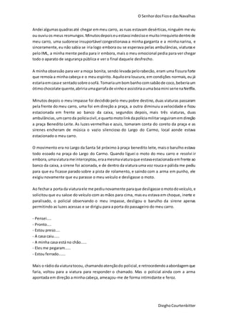 O SenhordosFiose dasNavalhas
DieghoCourtenbitter
Andei algumasquadrasaté chegar emmeu carro, as ruas estavam desérticas,ninguém me viu
ou ouviuos meus resmungos.Minutosdepoiseuestavaindecisoe muitoirrequieto dentrode
meu carro, uma sudorese insuportável congestionava a minha garganta e a minha narina, e
sinceramente, eu não sabia se iria logo embora ou se esperava pelas ambulâncias, viaturase
pelo IML, a minha mente pedia para ir embora, mais o meu emocional pedia para ver chegar
todo o aparato de segurança pública e ver o final daquele desfrecho.
A minha obsessão para ver a moça bonita, sendo levada pelorabecão, eram uma fissura forte
que remoía a minha cabeça e o meu espirito. Aquiloera loucura, em condições normais, eu já
estariaemcasae sentadosobre osofá. Tomariaumbombanho comsabãode coco,beberiaum
ótimochocolate quente,abririaumagarrafade vinho e assistiriaaumaboamini serienaNetflix.
Minutos depois o meu impasse foi decidido pelo meu pobre destino, duas viaturas passaram
pela frente do meu carro, uma foi em direção a praça, a outra diminuiu a velocidade e ficou
estacionada em frente ao banco da caixa, segundos depois, mais três viaturas, duas
ambulâncias,umcarroda políciacivil, e quartomotolink dapolíciamilitarseguiramemdireção
a praça Benedito Leite. As luzes vermelhas e azuis, tomaram conta do coreto da praça e as
sirenes encheram de música o vazio silencioso do Largo do Carmo, local aonde estava
estacionado o meu carro.
O movimento era no Largo da Santa Sé próximo à praça benedito leite, maiso barulho estava
todo ecoado na praça do Largo do Carmo. Quando liguei o moto do meu carro e resolvi ir
embora, umaviaturame interceptou, eraamesmaviaturaque estavaestacionada emfrente ao
banco da caixa, a sirene foi acionada, e de dentro da viatura uma voz rouca e pálida me pediu
para que eu ficasse parado sobre a pista de rolamento, e saindo com a arma em punho, ele
exigiu novamente que eu parasse o meu veículo e desligasse o moto.
Ao fechara porta da viaturaele me pediunovamente paraque desligasse omotodoveículo, e
solicitou que eu saísse do veículo com as mãos para cima, mas eu estava em choque, inerte e
paralisado, o policial observando o meu impasse, desligou o barulho da sirene apenas
permitindo as luzes acessas e se dirigiu para a porta do passageiro do meu carro.
- Pensei....
- Pronto....
- Estou preso....
- A casa caiu.....
- A minha casa está no chão.....
- Eles me pegaram.....
- Estou ferrado......
Mais o rádioda viaturatocou, chamandoatençãodo policial, e retrocedendo aabordagemque
faria, voltou para a viatura para responder o chamado. Mas o policial ainda com a arma
apontada em direção a minha cabeça, ameaçou-me de forma intimidante e feroz.
 