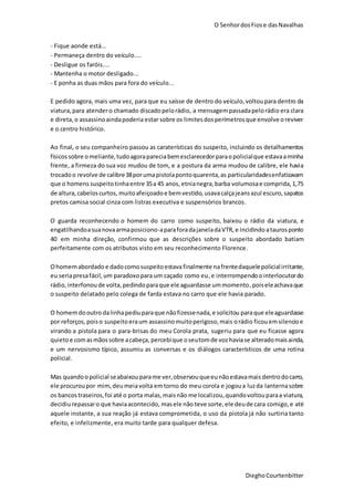 O SenhordosFiose dasNavalhas
DieghoCourtenbitter
- Fique aonde está...
- Permaneça dentro do veículo....
- Desligue os faróis....
- Mantenha o motor desligado...
- E ponha as duas mãos para fora do veículo...
E pedido agora, mais uma vez, para que eu saísse de dentro do veículo,voltoupara dentro da
viatura, para atendero chamado discadopelorádio, a mensagempassadapelorádio era clara
e direta,o assassinoaindapoderia estar sobre os limitesdosperímetrosque envolve oreviver
e o centro histórico.
Ao final, o seu companheiro passou as caraterísticas do suspeito, incluindo os detalhamentos
físicos sobre omeliante,tudoagorapareciabemesclarecedorparaopolicialque estavaaminha
frente, a firmeza do sua voz mudou de tom, e a postura da arma mudou de calibre, ele havia
trocadoo revolve de calibre38porumapistolapontoquarenta,as particularidadesenfatizavam
que o homens suspeitotinhaentre 35a 45 anos, etnianegra, barba volumosae comprida,1,75
de altura,cabeloscurtos, muitoafeiçoadoe bemvestido, usavacalçajeansazul escuro,sapatos
pretos camisa social cinza com listras executiva e suspensórios brancos.
O guarda reconhecendo o homem do carro como suspeito, baixou o rádio da viatura, e
engatilhandoasuanovaarmaposiciono-aparaforadajaneladaVTR, e incidindo ataurosponto
40 em minha direção, confirmou que as descrições sobre o suspeito abordado batiam
perfeitamente com os atributos visto em seu reconhecimento Florence.
Ohomemabordado e dadocomosuspeitoestava finalmente nafrentedaquelepolicialirritante,
eu seriapresafácil,um paradoxopara um caçado como eu,e interrompendo ointerlocutordo
rádio,interfonoude volta,pedindoparaque ele aguardasse ummomento, poiseleachavaque
o suspeito delatado pelo colega de farda estava no carro que ele havia parado.
O homemdooutro dalinhapediuparaque nãofizessenada,e solicitou paraque eleaguardasse
por reforços, poiso suspeitoeraum assassinomuitoperigoso,mais orádio ficouemsilencioe
virando a pistola para o para-brisas do meu Corola prata, sugeriu para que eu ficasse agora
quietoe comasmãossobre acabeça,percebique oseutomde voz haviase alteradomaisainda,
e um nervosismo típico, assumiu as conversas e os diálogos característicos de uma rotina
policial.
Mas quandoopolicial seabaixou parame ver,observouqueeunãoestavamais dentrodocarro,
ele procuroupor mim, deumeiavolta emtorno do meu corola e jogoua luzda lanternasobre
os bancos traseiros,foi até o porta malas,maisnão me localizou,quandovoltouparaa viatura,
decidiurepassaro que haviaacontecido, masele não teve sorte,ele deude cara comigo,e até
aquele instante, a sua reação já estava comprometida, o uso da pistola já não surtiria tanto
efeito, e infelizmente, era muito tarde para qualquer defesa.
 