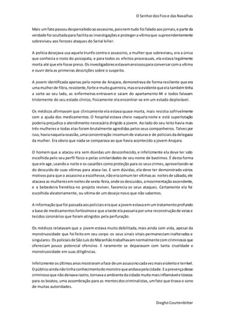 O SenhordosFiose dasNavalhas
DieghoCourtenbitter
Mais umfatopassoudespercebidoaoassassino,poisnemtudo foi faladoaosjornais,e parte da
verdade foi ocultadapara facilitaas investigaçõese protegera vítimaque supreendentemente
sobreviveu aos ferozes ataques do Serial killer.
A polícia desejava usa aquele trunfo contra o assassino, a mulher que sobreviveu, era a única
que conhecia o rosto do psicopata, e para todos os efeitos processuais, ela estava legalmente
morta até que ele fosse preso.Osinvestigadoresestavamansiososparaconversarcoma vítima
e ouvir dela as primeiras descrições sobre o suspeito.
A jovem identificada apenas pelo nome de Anajara, demonstrava de forma resiliente que era
umamulherde fibra, resistente,forte e muitoguerreira,maseraevidentequeelatambémtinha
a sorte ao seu lado, as enfermeiras entravam e saiam do apartamento 44 e todos falavam
tristemente do seu estado clinico, fisicamente ela encontrar-se em um estado deplorável.
Os médicos afirmavam que clinicamente ela estava quase morta, mais resistia sofrivelmente
com a ajuda dos medicamentos. O hospital estava cheio naquela noite e está superlotação
poderia prejudica o atendimento necessária dirigido a jovem. Ao lado do seu leito havia mais
três mulheres e todas elas foram brutalmente agredidas pelosseus companheiros. Talvezpor
isso,havianaquelaocasião,umaconcentração incomumde viaturase de policiaisdadelegacia
da mulher. Era obvio que nada se comparava ao que havia acontecido a jovem Anajara.
O homem que a atacou era sem dúvidas um desconhecido, e infelizmente ela deve ter sido
escolhida pelo seu perfil físico e pelas similaridades de seu nome de bastimos. É desta forma
que ele age,usandoa noite e os casarões comoproteção para os seuscrimes,aproveitando-se
do descuido de suas vítimas para ataca-las. E sem dúvidas, ela deve ter demonstrado vários
motivospara que o assassinoa escolhesse,nãoeracomumter vítimasas noitesde sábado,ele
atacava as mulheresemnoitesde sexta-feira,onde osdescuidos,amovimentaçãoascendente,
e a bebedeira frenética no projeto reviver, favorecia os seus ataques. Certamente ela foi
escolhida aleatoriamente, ou vítima de um desejo novo que não sabemos.
A informaçãoque foi passadaaospoliciaiseraque ajovemestavaemumtratamentoprofundo
a base de medicamentosfortíssimose que atarde elapassariaporuma reconstruçãode veiase
tecidos coronários que foram atingidos pela perfuração.
Os médicos relatavam que a jovem estava muito debilitada, mais ainda com vida, apesar da
monstruosidade que foi feito em seu corpo os seus sinais vitais permaneciam inalterados e
singulares.OspoliciaisdeSãoLuísdoMaranhãotrabalhavamnormalmentecomcriminosos que
ofereciam pouco potencial ofensivo. E raramente se deparavam com tanta crueldade e
monstruosidade em suas diligências.
Infelizmente osúltimosanos mostraramaface deumassassinocadavezmaisviolentoe terrível.
Opúblicoaindanãotinhaconhecimentodomonstroqueandavapelacidade. Eapresençadesse
criminosoque nãodeixavarastro,tornavaoambientedacidade muitomaisinflamávele tóxicos
para os boatos, uma assombração para as mentesdoscriminalistas,umfato que tirava o sono
de muitas autoridades.
 