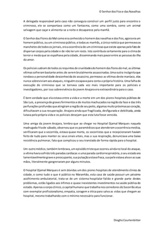 O SenhordosFiose dasNavalhas
DieghoCourtenbitter
A delegada responsável pelo caso não conseguia construir um perfil justo para encontra o
criminoso, ele se comportava como um fantasma, como uma sombra, como um animal
selvagem que caçar e alimenta-se a noite e desaparece pela manhã.
O SenhordasFloresdoMal comoeraconhecidoo homemdasnavalhase dosfios,agoraeraum
homempúblico,ouum criminosopúblico,e todasas manhãs, a única notícia que permeavaas
manchetesde todososjornais, eraaocorrênciade umcriminosoque existe apenaspelofatode
dispersarcorpospelacidade e de não terum rosto. Isto contribuía certamente para o climade
terror e medoque se espalhava pelacidade,disseminando maispavorentre as pessoasda ilha
do amor.
Ospoliciaissabiamde todososrequintesde crueldadesdohomemdasfloresdomal,asúltimas
vítimassofrerambastante antes de serembrutalmente assassinadas.Uma outra incógnitaque
rondava a personalidade desconhecida do assassino,permeava as vítimas deste maníaco, elas
nunca sobreviviamaosataques,ninguém escapavapara conta a própria história. Uma falhade
execução do criminoso que se tornava cada vez mais importante para os policiais e
investigadores, por isso sobrevivência da jovem Anajara era extraordinária para o caso.
É bem verdade que ela estava entre a vida e a morte em um dos piores hospitais públicos de
São Luís, a presençade gravesferimentose de muitosmachucadosnaregiãoda face e das três
perfurações profundas queatingiramaregiãode seupeito,algumasmuitopróximasaocoração,
dificultavam a sua recuperação. Anajara ainda que fragilizada, desfigurada e debilitada, ainda
lutava pela própria vida e os policiais desejam que esta luta fosse vencida.
Uma amiga da jovem Anajara, lembra que ao chegar no Hospital Djamal Marques naquela
madrugada friade sábado, observouque os paramédicosque atenderamaocorrênciamedica,
verificaram que a socorrida, estava quase morta, os socorristas que a recepcionaram haviam
feito de tudo para manter os seus sinais vitais, mas a sua respiração, denunciava uma baixa
resistência pulmonar, fato que complicou o seu translado de forma rápida para o hospital.
Um outromédico, tambémlembrava,umepisódio tristeque ocorreu aindanolocal do ataque,
a vítimahaviasofridotrêsparadascardíacas e uma parada cardiorrespiratória,oseuestadoera
lamentavelmentegrave e preocupante, suapulsaçãoestavafraca,suapele estavaalvae assuas
mãos, literalmente gangrenaram por alguns minutos.
O hospital Djamal Marques é sem dúvidas um dos piores hospitais de atendimento clinico da
cidade, e como tudo o que é público no Maranhão, esta casa de saúde possuir um péssimo
acolhimento ambulatorial, trata-se de um sistema hospitalar falido e grande parte destes
problemas, estão ligados aos ínfimos e quase inexistentes investimentos na saúde pública do
estado.Apenasocorpoclinico,ocapital humano que trabalhanoscorredores doSocorrãoatua
com exemplar profissionalismo, empatia, coragem e ética para salva as vidas que chegam ao
hospital, mesmo trabalhando com o mínimo necessário para funcionar.
 