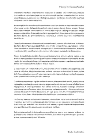 O SenhordosFiose dasNavalhas
DieghoCourtenbitter
Infelizmente na ilha do amor, falta amor para cuidar da cidade e falta humanidade para cuida
doscidadãos.A sorte de Anajaraé que umótimocirurgiãocardíaco estavade plantãoe acabou
salvandoasua vida,apesarde seuestadograve, a equipe plantonistadaquelanoite,reverteuo
seu quadro clinico, mantendo-a viva.
A sua amigaChirley recordaindubitavelmentede tudooque aconteceunaquelanoite comprida
e horrorosa. Lembra da ligação dos policiais e do desespero da mãe de Ana ao saber do que
havia acontecido com a filha. Lembra da correia até o hospital, e da angustia dos seus amigos
ao saberemdanotícia. Anaeraaúnicachance que ospoliciaistinhamde prenderemo assassino
das flores do mal. Ela provavelmente viu o seu rosto, e somente ela poderia reconhece-lo e
identifica-lo.
Osdelegados tambémchamavamomatadorde mulheres,osenhordasnavalhas de“oassassino
das flores do mal” por causa dos bilhetes encontrados com as vítimas. Alguns destes escritos
foram descobertos posteriormente pelos policiais na ocorrência dos últimos crimes. Autopsias
recentes também identificaram estes mesmos bilhetes com outras vítimas do assassino.
Alguns destes bilhetes também foram encontrados junto a primeira vítima, tratava-se de
diversasmensagensescritasamãoque maispareciamdeclaraçõesdeamorcomtrechosde uma
canção do cantor Renato Russo, todos as cartas ou bilhetes estavam especificamente alojadas
dentro das bocas das vítimas e abaixo de suas línguas.
O assassinoera um homemmeticuloso,frio,calculistae muitocuidadoso, talvezporisso,tudo
o que se sabiadele, é hoje descobertoaospedaços,comoconchade retalhosde panos, ou fios
de linhopuxadosde umcarretel,tudoerasempremuitofragmentado,apresentando poucasou
quase que mínimas informações para investigar.
O senhordas navalhaseraalguémconhecido apenaspelacomunidade policial, odelegadoque
cuidavadas investigaçõesqueriamanterocaso em sigilo,elenãoqueriacausarafliçãoe temor
na população. A polícia queria saber maissobre o criminoso, mas como investigar um homem
que maisparece umfantasma. Masoúltimoataque,haviaexpostotudo. Pelomenostudoo que
se sabia até aquele momento do assassino. Ou seja, quase nada. Os policiais observaram que
nenhuma vítima, havia sido atacada em local público ou em um espaço público.
Um fato que levantoumuitosquestionamentose imprecisões,então, umaperguntaficousem
resposta, o que motivou tanta exposição do criminoso, por que o assassino havia abandonado
o seu ritual, que motivos o faria desistir de seus fetiches, o que o determinou a desabonar os
seus queridos casarões abandonados como tela de moldura.
Determinadamente ele teria tomado um rumo diferente para os seus ataques, será que ele
queria ser visto, será que ele quer neste momento publicidade. O que mudou para que o seu
ataque tomasse uma trajetória diferente.
 