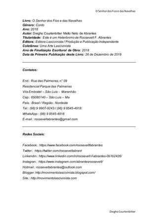 O SenhordosFiose dasNavalhas
DieghoCourtenbitter
Livro: O Senhor dos Fios e das Navalhas
Gênero: Conto
Ano: 2018
Autor: Diegho Courtenbitter Mello Neto de Abrantes
Titularidade: Este é um Heterônimo de Roosevelt F. Abrantes
Editora: Editora Lascivinista / Produção e Publicação Independente
Coletânea: Uma Arte Lascivinista
Ano de Finalização Escritural da Obra: 2018
Data da Primeira Publicação deste Livro: 26 de Dezembro de 2018
Contatos:
End.: Rua das Palmeiras, n° 09
Residencial Parque das Palmeiras
Vila Embratel – São Luís - Maranhão
Cep.: 65080140 – São Luís – Ma
País.: Brasil / Região.: Nordeste
Tel.: (98) 9 9907-9243 / (98) 9 8545-4918
WhatsApp.: (98) 9 8545-4918
E-mail.: rooseveltabrantes@gmail.com
Redes Sociais:
Facebook.: https://www.facebook.com/rooseveltfabrantes
Twitter.: https://twitter.com/rooseveltabrant
Linkendin.: https://www.linkedin.com/in/roosevelt-f-abrantes-0b1b2426/
Instagran.: https://www.instagram.com/abrantesroosevelt/
Hotmail.: rooseveltabrantes@outlook.com
Blogger: http://movimentolascivinista.blogspot.com/
Site.: http://movimentolascivinista.com
 