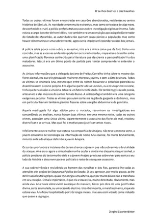 O SenhordosFiose dasNavalhas
DieghoCourtenbitter
Todas as outras vítimas foram encontradas em casarões abandonados, residentes no centro
histórico de São Luís. As novidades eram muito estranhas, mas como se tratava de algo novo,
desconhecidoe cruel,apolíciapreferiatrataoscasossobre investigaçãosigilosae interna.Tudo
estavaacargo dosetorde homicídios. IstotambémeraumaconvicçãoapoiadapeloGovernador
do Estado do Maranhão, as autoridades não queriam causa pânico a população, mas como
houve testemunhas e uma sobrevivente, agora seria impossível esconder o caso dos jornais.
A polícia sabia pouca coisa sobre o assassino, isto era a única coisa que de fato tinha uma
concisão,mas as escassasevidenciaspoderiamsercaracterizadas,mapeadase descritassobre
uma planificação florence conhecida pela literatura que descrevia a personalidade fria dos
matadores. Isto já era um ótimo ponto de partida para tentar compreender e entender o
assassino.
As únicas Informações que a delegada Josiane de Freitas Carvalho tinha sobre o mostro das
flores domal, era que ele gostavade mulheresmorenas,jovens, e com 1,60m de altura. Todas
as vítimas se chamava Ana, mesmo que entre os nomes houvesse a descrição parecida ou
Anacrônicacom o nome próprio.Em algumaspartes dessesnomes,ouemseuprimeironome,
tinhaque tera alusãoa umaAna. Istoera umfatoincontestado. Ele tambémgostavade poesia,
artesanato e das músicas do cantor Renato Russo. A antropofagia também era uma categoria
exógena e peculiar. Todas as vítimas possuíam cortes na região da garganta e do tronco, mas
em particular haviam também grandes fissuras sobre a região abdominal e da genitália.
Aquela madrugada foi algo atípico para o matador, resumiram os investigadores em
concordância as analises, nunca houve duas vítimas em uma mesma noite, todas os outros
crimes, possuíam uma única vítima. Aparentemente o assassino das flores do mal, resolveu
diversificar e se arrisca. Mas qual foi o motivo para justificar tantos riscos.
Infelizmente a outra mulher que estava na companhia de Anajara, não teve a mesma sorte, a
jovem estudante de tecnologia da informação de nome Ana Joanice, foi morta brutalmente,
minutos antes do ataque deferido a jovem Anajara.
Os cortes profundos e incisivosnão deram chances a jovem que não sobreviveu a brutalidade
do ataque, Ana era a agora a única testemunha ocular e ainda viva daquele ataque terrível, a
polícia precisava do testemunho dela e a jovem Anajara precisava sobreviver para conta o seu
lado da história e descrever para os policiais o rosto de seu quase assassino.
A sua sobrevivência e resistência ao homem das navalhas e dos fios, garantia-lhe todas as
atenções dos órgãos de Segurança Pública do Estado. O seu agressor, por muito pouco, ao lhe
deferi aquelestrêsgolpes,quase lhe atingiu umaartéria, que pormuitopouconão a transfixou
em seucoração. O mais importante,é que ela estavaviva, muito debilitada,obviamente,mais
ainda viva. Ana havia sobrevivido ao ataque do maníaco, talvez por obra de uma justificativa
divina,sorte acumulada,ouumacasodo destino.Istonãoimporta,omaisfascinante,é que ela
estavaviva. Anaficouhospitalizadoportrêslongosmeses,maissaiu comvidadocomainduzido
que quase a segregou.
 