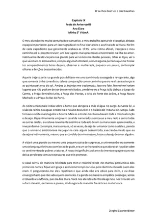 O SenhordosFiose dasNavalhas
DieghoCourtenbitter
Capitulo IX
Festa de AniversariO
Ana Clara
Minha 5° VitimA
O meudia não era muitoconturbadoe cansativo,o meutrabalhoapesarde exaustivo,deixava
espaçosimportantesparaumlazeragradável nofinal dastardese aosfinaisde semana.Nofim
de cada expediente que geralmente acabava as 17:45, uma rotina afável, tracejava o meu
caminho até o projeto reviver, um dos lugares mais prazerosos encontrados na ilha do amor.
Habitualmente descia pela rua grande para ver o movimentodas pessoas, olhar as lojas, ver o
que vendiamosambulantes, compraalgumafutilidade, comeralgumaporcaria que me fizesse
ter arrependimentos horas depois, observar a mulherada, paquera um pouco, contemplar
olhares e feições desconhecidas.
Aquele trajetopela rua grande possibilitava-me uma caminhada sossegada e revigorante,algo
que somente tinhaconexão outalvezcomparaçãocom o caminhoque era realizavaasterças e
as quintas pela rua do sol. Ambos os trajetos me traziam paz, isso era fato. No reviver haviam
lugaresque não podiamdeixarde serrevisitados,umdeleseraa Praça João Lisboa,o Largo do
Carmo, a Praça Benedito Leite, a Praça dos Poetas, o Alto do Forte dos Leões, a Praça Nauro
Machado e a Praça do Bar do Porto.
As noites eram mais lindas sobre a fonte que abrigava a mãe d´água no Largo da Santa Sé, a
visãoda rainhadaságuas enobreciao PaláciodosLeõese oPaláciodoTribunal de Justiça.Tudo
tornava a noite maislúgubre e bonita. Maisas estrelasdocéuroubavamtoda a minhaatenção
e desejo. Repentinamente um jovem casal de namorados sentou-se a meu lado e como todas
as outras tardes,euestavanovamente sozinhoe rodeadode umoumais casais apaixonados, a
invejanãome corrompia,maisasvezes,sóasvezes,desejaterumamorcomoosdeles, parecia
que o universo ambicionava me jogar na cara algum desconforto, execrando-me do que eu
desejavaintimamente,mesmoque escondidode mimmesmo,fosse odesejode amaralguém.
A vida é uma grande ou mesmouma pequenacaixade surpresas,o universonão era somente
umacriança que brincavacombolasde gude,eraumvelhoranzinzaqueadoravatripudiarsobre
os sentimentosde pobrescriaturas.A nossainsignificânciadiante doimensoespaçoescuronos
deixa perplexos com as travessuras que ele promove.
O casal sorriu de maneira felicitada para mim e reconhecendo-me chamou pelos meus dois
primeirosnomes,fiquesemgraçae aomesmotempocurioso,poisnãotinhaideiade quemeles
eram. E perguntando-me eles repetiram o que ainda não era obvio para mim, e eu disse
envergonhadoquenãosabiaquem erameles.Eagarotade maneirasimpáticaprossegui,somos
o Eduardo e a Mônica, paisda Ana Clara.Você nos atendeudentrodaagencia,nostiroude um
sufoco danado, exclamou a jovem, rindo agora de maneira frenética e muito louca.
 