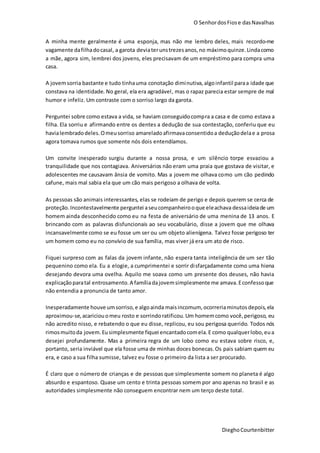 O SenhordosFiose dasNavalhas
DieghoCourtenbitter
A minha mente geralmente é uma esponja, mas não me lembro deles, mais recordo-me
vagamente dafilhadocasal, a garota deviaterunstrezesanos,no máximoquinze.Lindacomo
a mãe, agora sim, lembrei dos jovens, eles precisavam de um empréstimo para compra uma
casa.
A jovemsorria bastante e tudo tinhauma conotação diminutiva,algoinfantil paraa idade que
constava na identidade. No geral, ela era agradável, mas o rapaz parecia estar sempre de mal
humor e infeliz. Um contraste com o sorriso largo da garota.
Perguntei sobre como estava a vida, se haviam conseguidocompra a casa e de como estava a
filha. Ela sorriu e afirmando entre os dentes a dedução de sua contestação, conferiu que eu
havialembradodeles.Omeusorriso amareladoafirmavaconsentidoa deduçãodelae a prosa
agora tomava rumos que somente nós dois entendíamos.
Um convite inesperado surgiu durante a nossa prosa, e um silêncio torpe esvaziou a
tranquilidade que nos contagiava. Aniversários não eram uma praia que gostava de visitar, e
adolescentes me causavam ânsia de vomito. Mas a jovem me olhava como um cão pedindo
cafune, mais mal sabia ela que um cão mais perigoso a olhava de volta.
As pessoas são animais interessantes, elas se rodeiam de perigo e depois querem se cerca de
proteção. Incontestavelmente perguntei aseucompanheirooque eleachava dessaideiade um
homem ainda desconhecido como eu na festa de aniversário de uma menina de 13 anos. E
brincando com as palavras disfuncionais ao seu vocabulário, disse a jovem que me olhava
incansavelmente como se eu fosse um ser ou um objeto alienígena. Talvez fosse perigoso ter
um homem como eu no convívio de sua família, mas viver já era um ato de risco.
Fiquei surpreso com as falas da jovem infante, não espera tanta inteligência de um ser tão
pequenino como ela. Eu a elogie, a cumprimentei e sorrir disfarçadamente como uma hiena
desejando devora uma ovelha. Aquilo me soava como um presente dos deuses, não havia
explicaçãoparatal entrosamento.A famíliadajovemsimplesmente me amava.Econfessoque
não entendia a pronuncia de tanto amor.
Inesperadamente houve umsorriso,e algoainda maisincomum, ocorreriaminutosdepois,ela
aproximou-se,acariciouomeu rosto e sorrindoratificou.Um homemcomo você,perigoso, eu
não acredito nisso, e rebatendo o que eu disse, replicou, eu sou perigosa querido. Todos nós
rimosmuitoda jovem.Eusimplesmente fiquei encantadocomela.E como qualquerlobo,eua
desejei profundamente. Mas a primeira regra de um lobo como eu estava sobre risco, e,
portanto, seria inviável que ela fosse uma de minhas doces bonecas.Os pais sabiam quem eu
era, e caso a sua filha sumisse, talvez eu fosse o primeiro da lista a ser procurado.
É claro que o número de crianças e de pessoas que simplesmente somem no planeta é algo
absurdo e espantoso. Quase um cento e trinta pessoas somem por ano apenas no brasil e as
autoridades simplesmente não conseguem encontrar nem um terço deste total.
 