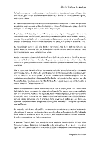 O SenhordosFiose dasNavalhas
DieghoCourtenbitter
Talvezhomenscomoeupodemestarportrazdeste númeroabsurdodedesaparecidos,umfato
que assusta, pois sei que existem muito mais como eu e muitos são pessoascomuns e gentis,
assim como eu sou.
Eu estavacompletamente dividido,inconformadocomaideiade perde-laparao meuprimeiro
princípiode caçar, não faça contatosiniciaiscom as vítimas.Neste caso, com os paisda minha
refeição. Isto era trágico, perder para a minha própria regra.
Depois de ouvir da boca da pequena infante que ela era perigosa e não eu, percebi que como
um lobo velho em pele de ovelha, nem tudo pode ser o que parece. Talvez ela faça o que fiz,
quando tinha a sua idade, talvez monstros como nós se reconheçam e até se identifique pelo
cheiroe pelamaldade.Virque haviamaldade em seus olhos, mas quanto de mal existia nela.
Eu me sentircom os meusnove anos de idade novamente,até o cheiro da terra molhadae os
pingos de chuvas pareciam reais em minha pele, eu simplesmente estava nos anos 80 e me
sentir em paz como nunca havia sentindo antes.
Aquiloeraum acontecimentoúnico,apósvê-lasorrindoparamim, vircerta identificaçãoentre
nós e a maldade em nossos olhos. Ela não parava de sorrir, então eu sorrir de volta e não
acreditei noque ouvirdabocadaquelajovem.Elainsistiaque eunãoeratãomalvado,elatinha
maldades.
Mas as travessurasdameninaforamrapidamentereprimidaspelopai,algoquefoi subitamente
confirmadopelamãe dainfante.Osdoisnãogostaramdaintimidadegeradaentrenósdois,por
isso ela conduzida até o seu quarto. Os pais da garota me pediram desculpas pelos tons de
maldades e agressividadesreplicados pela filha.Eu não me importei,e disse a ambos que não
fiquei ofendido.Fiquei surpreso,mas não ofendido. Na verdade, eu a desejei ainda mais.Eu a
queria para mim. Eu desejava matá-la.
Mesesdepoisrecebi umtelefone nomínimocurioso.Eramospaisda jovemAnaClarano outro
lado da linha. Achei que depois das palavras impulsivasda filha,pensei que nunca mais falaria
com elesnovamente.Mashaviame enganado,deixeiumaboaimpressão, e osdoisestavamme
convidando para a festa de sua filha. Agente teria um espaço somente de adultos para beber
cerveja e jogar conversas fora. A criançada teria playground, balões, pipocas, bombons,
sorvetes,cachorrosquentes,refrigerantese vídeogames.Uma festae tanto para alguémcom
apenas 13 anos.
Eu concordei em ir à festa e fiquei feliz em ser um dos primeiros a ser convidado.Novamente
não sei oque fizpara que elestivessemtantaconsideraçãoe confiançaemmim.Maslobossão
lobose ovelhassãoovelhas.Eissonão se discuti,temospapeisdiferentesnacadeiaalimentar.
E um lobo nunca esquece o cheiro de sua presa.
E eu estava faminto, havia pelo menos um ano e meio que não me alimentava com carne
humana,e há quase doisanos e meioque não sentiatanta vontade de ser quemeusou, como
agorame sinto.Asminhasfunçõesanimalescaspulavamdentrode mimcomoumloboque ruiva
 