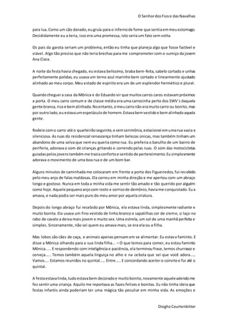 O SenhordosFiose dasNavalhas
DieghoCourtenbitter
para lua.Como um cão danado,eugruía para o infernode fome que sentiaemmeuestomago.
Decididamente eu a teria, isso era uma promessa, isto seria um fato sem volta.
Os pais da garota seriam um problema, então eu tinha que planeja algo que fosse factível e
viável. Algo tão preciso que não teria brechas para me comprometer com o sumiço da jovem
Ana Clara.
A noite da festa havia chegado, eu estava belíssimo, braba bem-feita, cabelo cortado e unhas
perfeitamente polidas, eu usava um terno azul marinho bem cortado e linearmente ajustado
alinhado ao meu corpo. Meu estado de espirito era um de um esplendor hermético e plural.
Quandocheguei a casa da Mônica e do Eduardo vir que muitoscarros caros estavampróximos
a porta. O meu carro comum e de classe média era uma carrocinha perto dos SWV´s daquela
gente branca,rica e bemalinhada.Noentanto,omeucarronão eramuitocarro ou bonito,mas
por outrolado,euestavaumespetáculode homem.Estavabemvestidoe bemalinhadoaquela
gente.
Rodeie como carro até o quarteirãoseguinte,e semcerimônia,estacionei emumarua vazia e
silenciosa. As ruas do residencial renascença tinham belezas únicas, mas também tinham um
abandono de uma selva que nem eu queria como rua. Eu preferia o barulho de um bairro de
periferia, adorava o som de crianças gritando e correndo pelas ruas. O som das motocicletas
guiadaspelosjovenstambémme traziaconfortoe sentidode pertencimento.Eusimplesmente
adorava o movimento de uma boa rua e de um bom bar.
Alguns minutos de caminhada me colocaram em frente a porta dos Figueiredos, fui recebido
pelo meu anjo de falas maldosas. Ela correu em minha direção e me apertou com um abraço
longo e gostoso. Nunca em toda a minha vida me sentir tão amado e tão querido por alguém
como hoje.Aquele pequenoanjocom rosto e sorrisode demônio,haviame conquistado.Eua
amava, e nada podia ser mais puro do meu amor por aquela criatura.
Depois do longo abraço fui recebido por Mônica, ela estava linda, simplesmente radiante e
muito bonita. Ela usava um fino vestido de linho branco e sapatilhas cor de creme, o laço no
rabo de cavalo a deixa mais jovem e muito sex. Uma estrela, um sol de uma manhã perfeita e
simples. Sinceramente, não sei quem eu amava mais, se era ela ou a filha.
Mas lobos são cães de caça, e animais apenas pensam em se alimentar. Eu estava faminto. E
disse a Mônica olhando para a sua linda filha... – O que temos para comer, eu estou faminto
Mônica..... E respondendo com inteligência e paciência, ela terminou frase,temos churrasco e
cerveja..... Temos também aquela linguiça no alho e na cebola que sei que você adora.....
Vamos.... Estamos reunidos no quintal..... Entre..... E concordando aceitei o convite e fui até o
quintal.
A festaestavalinda,tudoestavabem decoradoe muitobonito,novamente aqueleadendome
fez sentir uma criança. Aquilo me reportava as fazes felizes e bonitas. Eu não tinha ideia que
festas infantis ainda poderiam ter uma mágica tão peculiar em minha vida. As emoções e
 