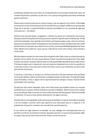 O SenhordosFiose dasNavalhas
DieghoCourtenbitter
lembrançassoltavamaos meusolhos.Eu simplesmente erauma criança novamente.Epor um
instante fiquei feliz e contente. Eu até sorrir. Foi o sorriso mais gostoso que havia sentido até
aquele momento.
Quase entrei no pula a pula com as outras crianças, mas me segurei e me contive.A felicidade
eraenorme e nuncaumalembrançame fezficartãofelizcomoagora.A Mônicame puxavapelo
braço até o quintal, e cumprimentados os demais convidados, fui me cercando de algo que
nunca quis ser... Um adulto.
Adultos eram pessoas chatas, arrogantes e infelizes. Eu queria ser novamente uma criança,
desejavaestáentreaquelesmeninosque comiamcachorro-quente sobreochãodasala.A festa
mal tinhacomeçado, mas a grande maioriadeles,já estavamsuados,sujose até sem camisas.
Aquiloeraumparaísoinfantil.Eudesejavasercomoaquelascrianças,almejavafalaralto,comer
de boca cheiae correrpelacasa.Aquiloeraumsonho,umaimpossibilidadeagradávelaosmeus
olhos. Mesmo sem poder ter o que queria, o fato de me sentir uma criança, havia salvado a
minha noite.
Minutos depois acordei em uma mesa cheia de gente velha. Mas o que eu estava dizendo,eu
também era um velho. Os meus quase 40 anos tinham uma denúncia própria de minha idade.
Asdoresnascostase nopeito,denunciavamaminhaquantidade absurdade horassobre aterra.
O tempoera algo cruel e impaciente, masnemtudoera implacável coma vida.Eu quandovim
a esta casa, trouxe o meu presente a jovemAna Clara, mas sei que ainda hoje,ela será o meu
presente de aniversário.
A conversa, o churrasco, a cerveja e os inúmeros litros de vinho denunciavamcerta opulência
namesadosadultos,todoossentimentose emoçõesestavam atodovapor. Percebi quehaviam
casais formados a mesa. E alguns até se oportunizavam ter abraços e beijos. Tudo de forma
controlada e sem excessos.
Percebi que não estava sobrando, havia uma linda jovens que também estava nas mesmas
condições que eu estava. Ambos estávamos sozinhos e bêbados. Observei que ela me olhava
com certo desejo.Masvir que ela era uma mulherdiscreta.Resolvi paquera-lade formadireta
e indecente. Vir que os meus olhares devolveram-me alguns sorrisos.
Certamente fui correspondido,tenhocertezaque elatambémme queria.Elaentãose levantou
e foi em direção a cozinha. Sentir que aquilo foi uma deixa para que eu a seguisse. E foi
exatamente isto que fiz. Levantei-me e fui atrás de suas belas pernas.
O seu cheiro era algo sublime e encantado. As suas nadegas me enlouqueceram com um
demônionoinferno.Euestavaem chamas. Quandoa alcancei,vir que elaestavaparada sobre
a escada. Suas curvas eram extremamente lindas e muito femininas.
 
